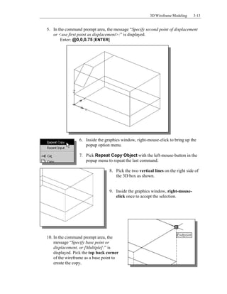 3D Wireframe Modeling 3-13
5. In the command prompt area, the message “Specify second point of displacement
or <use first point as displacement>:” is displayed.
Enter: @0,0,0.75 [ENTER]
6. Inside the graphics window, right-mouse-click to bring up the
popup option menu.
7. Pick Repeat Copy Object with the left-mouse-button in the
popup menu to repeat the last command.
8. Pick the two vertical lines on the right side of
the 3D box as shown.
9. Inside the graphics window, right-mouse-
click once to accept the selection.
10. In the command prompt area, the
message “Specify base point or
displacement, or [Multiple]:” is
displayed. Pick the top back corner
of the wireframe as a base point to
create the copy.
 