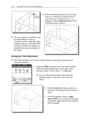 3-14 AutoCAD®
2012 Tutorial: 3D Modeling
11. In the command prompt area, the message
“Specify second point of displacement or
<use first point as displacement>:” is
displayed. Pick the top back corner of the
wireframe model as shown.
 The copy option is an effective way
to create additional edges of
wireframe models, especially when
multiple objects are involved. With
wireframe models, the emphasis is
placed on the corners and edges of
the model.
Using the Trim Command
 The Trim command can be used to shorten objects so that they end precisely at
selected boundaries.
1. Select the Trim command icon in the Modify toolbar.
In the command prompt area, the message “Select
boundary edges... Select objects:” is displayed.
 First we will select the objects that define the
boundary edges to which we want to trim the
object.
2. Pick the highlighted edges as shown in
the figure; these edges are the boundary
edges.
3. Inside the graphics window, right-
mouse-click once to accept the selection
of boundary edges and proceeds with the
Trim command.
 