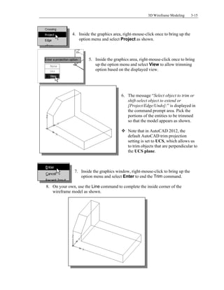 3D Wireframe Modeling 3-15
4. Inside the graphics area, right-mouse-click once to bring up the
option menu and select Project as shown.
5. Inside the graphics area, right-mouse-click once to bring
up the option menu and select View to allow trimming
option based on the displayed view.
6. The message “Select object to trim or
shift-select object to extend or
[Project/Edge/Undo]:” is displayed in
the command prompt area. Pick the
portions of the entities to be trimmed
so that the model appears as shown.
 Note that in AutoCAD 2012, the
default AutoCAD trim projection
setting is set to UCS, which allows us
to trim objects that are perpendicular to
the UCS plane.
7. Inside the graphics window, right-mouse-click to bring up the
option menu and select Enter to end the Trim command.
8. On your own, use the Line command to complete the inside corner of the
wireframe model as shown.
 