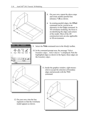3-18 AutoCAD®
2012 Tutorial: 3D Modeling
8. On your own, repeat the above steps
and create another parallel line
(distance: 1.5) as shown.
 In creating parallel edges, the Offset
command can be viewed as an
alternative to the Copy command. In
3D wireframe modeling, the focus is
on identifying the edges and corners
of the model. Most of the 2D
construction tools are also applicable
in 3D environment.
9. Select the Trim command icon in the Modify toolbar.
10. In the command prompt area, the message “Select
boundary edges... Select objects:” is displayed. Pick the
highlighted edges as shown in the figure; these edges are
the boundary edges.
11. Inside the graphics window, right-mouse-
click to accept the selection of boundary
edges and proceeds with the Trim
command.
12. On your own, trim the line
segments so that the wireframe
model appears as shown.
 