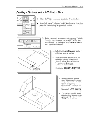 3D Wireframe Modeling 3-19
Creating a Circle above the UCS Sketch Plane
1. Select the Circle command icon in the Draw toolbar.
 By default, the XY plane of the UCS defines the sketching
plane for constructing 2D geometric entities.
2. In the command prompt area, the message “_circle
Specify center point for circle or[3P/2P/Ttr (tan
tan radius)]:” is displayed. Select Snap From in
the Object Snap toolbar.
3. Select the top right corner as the
reference point as shown.
4. In the command prompt area, the
message “Specify next point or
[Close/Undo]:_from Base point
<Offset>:” is displayed.
Command: @-2.67,1.5 [ENTER]
5. In the command prompt
area, the message “Specify
radius of circle or
[Diameter]:” is displayed.
Command: 0.375 [ENTER]
 The circle is created above
the sketching plane with the
Snap From option.
 