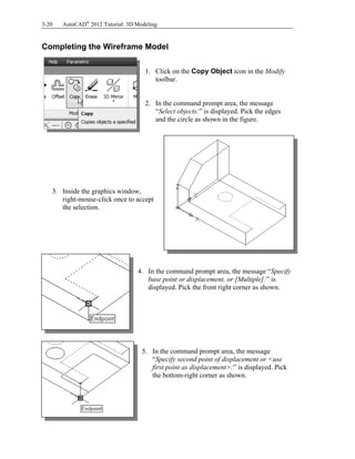 3-20 AutoCAD®
2012 Tutorial: 3D Modeling
Completing the Wireframe Model
1. Click on the Copy Object icon in the Modify
toolbar.
2. In the command prompt area, the message
“Select objects:” is displayed. Pick the edges
and the circle as shown in the figure.
3. Inside the graphics window,
right-mouse-click once to accept
the selection.
4. In the command prompt area, the message “Specify
base point or displacement, or [Multiple]:” is
displayed. Pick the front right corner as shown.
5. In the command prompt area, the message
“Specify second point of displacement or <use
first point as displacement>:” is displayed. Pick
the bottom-right corner as shown.
 