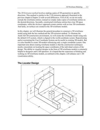 3D Wireframe Modeling 3-3
The 2D Extrusion method involves making copies of 2D geometries in specific
directions. This method is similar to the 2½D extrusion approach illustrated in the
previous chapter (Chapter 2) with several differences. First of all, we do not really
extrude the wireframe entities; instead we simply make copies of wireframe entities in
the desired directions. Secondly, constructed wireframe entities have true 3D space
coordinates, while the thickness approach creates entities with no true 3D coordinates.
And lastly, no surfaces are created in the 3D wireframe models.
In this chapter, we will illustrate the general procedure to construct a 3D wireframe
model using both the box method and the 2D extrusion method. To illustrate the
AutoCAD 3D construction environment, we will create the wireframe model using only
the default UCS system, which is aligned to the world coordinate system. Repositioning
and/or reorienting the User Coordinate System can be useful in creating 3D models. But
it is also feasible to create 3D models referencing only a single coordinate system. One
important note about creating wireframe models is that the construction techniques
mostly concentrate on locating the space coordinates of the individual corners of the
design. The ability to visualize designs in the form of 3D wireframe models is extremely
helpful to designers and CAD operators. It is hoped that the experience of thinking and
working on 3D wireframe models, as outlined in this chapter, will enhance one’s 3D
visualization ability.
The Locator Design
 