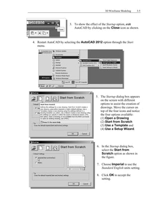 3D Wireframe Modeling 3-5
3. To show the effect of the Startup option, exit
AutoCAD by clicking on the Close icon as shown.
4. Restart AutoCAD by selecting the AutoCAD 2012 option through the Start
menu.
5. The Startup dialog box appears
on the screen with different
options to assist the creation of
drawings. Move the cursor on
top of the four icons and notice
the four options available:
(1) Open a Drawing
(2) Start from Scratch
(3) Use a Template and
(4) Use a Setup Wizard.
6. In the Startup dialog box,
select the Start from
Scratch option as shown in
the figure.
7. Choose Imperial to use the
Standard English units setting.
8. Click OK to accept the
setting.
 