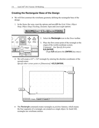 3-6 AutoCAD®
2012 Tutorial: 3D Modeling
Creating the Rectangular Base of the Design
 We will first construct the wireframe geometry defining the rectangular base of the
design.
1. In the Status Bar area, reset the options and turn ON the Grid, Polar, Object
Snap, Object Snap Tracking, Dynamic Input and Lineweight options.
2. Select the Rectangle icon in the Draw toolbar.
3. Place the first corner-point of the rectangle at the
origin of the world coordinate system.
Command: _line Specify first point:
0,0 [ENTER]
(Type 0,0 and press the [ENTER] key once.)
4. We will create a 4.5″  3.0″ rectangle by entering the absolute coordinates of the
second corner.
Specify other corner point or [Dimension]: 4.5,3 [ENTER]
 The Rectangle command creates rectangles as polyline features, which means
the four segments of a rectangle, are created as a single object. In AutoCAD,
rectangles are wireframe entities.
(4.5,3)
(0,0)
 