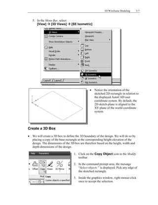 3D Wireframe Modeling 3-7
5. In the Menu Bar, select:
[View]  [3D Views]  [SE Isometric]
 Notice the orientation of the
sketched 2D rectangle in relation to
the displayed AutoCAD user
coordinate system. By default, the
2D sketch-plane is aligned to the
XY plane of the world coordinate
system.
Create a 3D Box
 We will create a 3D box to define the 3D boundary of the design. We will do so by
placing a copy of the base rectangle at the corresponding height elevation of the
design. The dimensions of the 3D box are therefore based on the height, width and
depth dimensions of the design.
1. Click on the Copy Object icon in the Modify
toolbar.
2. In the command prompt area, the message
“Select objects:” is displayed. Pick any edge of
the sketched rectangle.
3. Inside the graphics window, right-mouse-click
once to accept the selection.
 