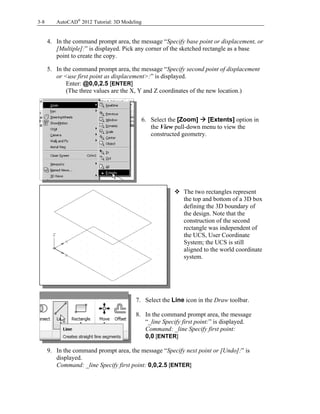 3-8 AutoCAD®
2012 Tutorial: 3D Modeling
4. In the command prompt area, the message “Specify base point or displacement, or
[Multiple]:” is displayed. Pick any corner of the sketched rectangle as a base
point to create the copy.
5. In the command prompt area, the message “Specify second point of displacement
or <use first point as displacement>:” is displayed.
Enter: @0,0,2.5 [ENTER]
(The three values are the X, Y and Z coordinates of the new location.)
6. Select the [Zoom]  [Extents] option in
the View pull-down menu to view the
constructed geometry.
 The two rectangles represent
the top and bottom of a 3D box
defining the 3D boundary of
the design. Note that the
construction of the second
rectangle was independent of
the UCS, User Coordinate
System; the UCS is still
aligned to the world coordinate
system.
7. Select the Line icon in the Draw toolbar.
8. In the command prompt area, the message
“_line Specify first point:” is displayed.
Command: _line Specify first point:
0,0 [ENTER]
9. In the command prompt area, the message “Specify next point or [Undo]:” is
displayed.
Command: _line Specify first point: 0,0,2.5 [ENTER]
 