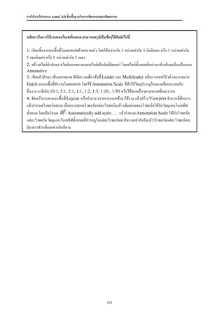 การใช้งานโปรแกรม AutoCAD ขั้นพื้นฐานในการเขียนแบบสถาปัตยกรรม



หลักการในการใช้งานแอนโนเทชันสเกล สามารถสรุปเป็นข้อๆได้ดงต่อไปนี้
                           ่                           ั

1. เขียนชิ้นงานบนพื้นที่โมเดลสเปสด้วยขนาดจริง โดยใช้หน่วยวัด 1 หน่วยเท่ากับ 1 มิลลิเมตร หรือ 1 หน่วยเท่ากับ
1 เซนติเมตร หรือ 1 หน่วยเท่ากับ 1 เมตร
2. สร้างสไตล์ตัวอักษร สไตล์บอกขนาดและสไตล์เส้นมัลติลีดเดอร์ โดยสไตล์ทั้งหมดที่กล่าวมาข้างต้นจะต้องเป็นแบบ
Annotative
3. เขียนตัวอักษร เส้นบอกขนาด พิกัดความเผื่อ เส้นชี้ Leader และ Multileader บล็อก แอททริบิวต์ และลวดลาย
Hatch ลงบนพื้นที่ทางานโมเดลสเปส โดยใช้ Annotation Scale ที่ทาให้วัตถุปรากฏในขนาดที่เหมาะสมกับ
ชิ้นงาน อาทิเช่น 10:1, 5:1, 2:1, 1:1, 1:2, 1:5, 1:10 , 1:50 หรือใช้สเกลอื่นๆตามขนาดที่เหมาะสม
4. จัดหน้ากระดาษบนพื้นที่ Layout หรือนาตารางรายการแบบเข้ามาใช้งาน แล้วสร้าง Viewport จานวนที่ต้องการ
แล้วกาหนดวิวพอร์ตสเกล เมื่อทราบสเกลวิวพอร์ตแต่ละวิวพอร์ตแล้ว เพิ่มสเกลของวิวพอร์ตให้กับวัตถุแอนโนเททีฟ
ทั้งหมด โดยเปิดโหมด        Automatically add scale…. แล้วกาหนด Annotation Scale ให้กับวิวพอร์ต
แต่ละวิวพอร์ต วัตถุแอนโนเททีฟทั้งหมดทีปรากฏในแต่ละวิวพอร์ตจะมีขนาดเท่ากันถึงแม้ว่าวิวพอร์ตแต่ละวิวพอร์ตจะ
                                       ่
มีมาตราส่วนที่แตกต่างกันก็ตาม




                                                     102
 