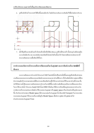 การใช้งานโปรแกรม AutoCAD ขั้นพื้นฐานในการเขียนแบบสถาปัตยกรรม


    6.   รูปด้านอีกด้านก็ สามารถทาได้ดวยขึ้นตอนเดียวกัน โดยยังรักษาระดับแนวระดับเดิมไว้เพื่อง่ายต่อการทางาน
                                      ้




    7.   เมื่อได้รูปด้านมาสองด้านแล้ว อีกสองด้านที่เหลือก็เพียง Mirror รูปด้านทีทามาแล้ว ทั้งสองรูป แต่ยงคงอยู่ใน
                                                                                ่                       ั
         แนวระดับเดียวกัน และ ลบ-ต่อเติมรายละเอียดที่ มีแสดงในด้านนีออกไป โดยอาจเทียบจากแปลนอาคารที่
                                                                        ้
         สามารถคัดลอกมวางเพื่อเทียบได้เรื่อยๆ


การทางานและจัดการหน้ากระดาษในการเขียนแบบด้วย Layout และการพิมพ์งานด้วย scaleที่
ต้องการ

          แนวความคิดของการทางานกับโปรแกรม CAD โดยปกตินนจาเป็นอย่างยิ่งที่ขั้นตอนสุดท้ายจาต้องนาเสนอ
                                                            ั้
งานเขียนแบบลงบนกระดาษเขียนแบบและพิมพ์งานออกมาตามมาตราส่วนที่ต้องการ ซึ่งในอดีตนันมีความยุ่งยากที่ต้อง
                                                                                  ้
ทาการสมมุติหน้ากระดาษตามขนาดที่ต้องการและเทียบสัดส่วนเพื่อให้สามารถนาเสนอได้ในมาตราส่วนที่กาหนด ซึ่ง
ก่อให้เกิดความซ้าซ้อนและความสับสนของการทางานในกรณีที่ชนงานมีความซับซ้อนและต้องการเปลี่ยนมาตราส่วน
                                                       ิ้
ในการใช้งาน ดังนัน โปรแกรม AutoCAD ตั้งแต่ 2002 เป็นต้นมาได้ทาการปรับเปลี่ยนรูปแบบของการทางานใน
                 ้
การจัดการหน้ากระดาษก่อนการพิมพ์ มาใช้ระบบของ Layout หรือ paper space เข้ามาช่วยอย่างเป็นรูปธรรมมาก
ขึ้น สาหรับการนาภาพจาก Model space ที่ทางานมาแสดงใน Layout นั้น ต้องอาศัย Viewport ในการเจาะช่อง
กระดาษของ Layout ให้สามารถเห็นภาพที่อยู่ใน Model Space เพื่อทาการ plot หรือ print ต่อไป
ส่วนประกอบของ Layout View




                                                       109
 