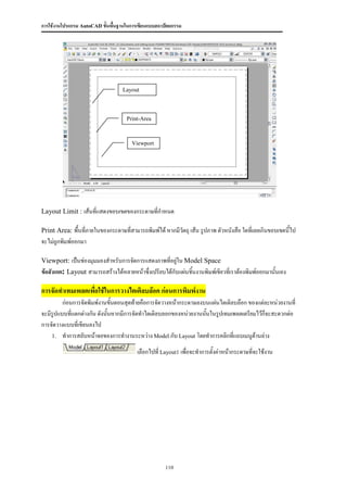 การใช้งานโปรแกรม AutoCAD ขั้นพื้นฐานในการเขียนแบบสถาปัตยกรรม




                                  Layout
                                  Limit


                                    Print-Area



                                      Viewport




Layout Limit : เส้นที่แสดงขอบเขตของกระดาษที่กาหนด

Print Area: พื้นที่ภายในของกระดาษที่สามารถพิมพ์ได้ หากมีวัตถุ เส้น รูปภาพ ตัวหนังสือ ใดทีเ่ ลยเกินขอบเขตนี้ไป
จะไม่ถูกพิมพ์ออกมา

Viewport: เป็นช่องมุมมองสาหรับการจัดการแสดงภาพที่อยู่ใน Model Space
ข้อสังเกต: Layout สามารถสร้างได้หลายหน้าซึ่งเปรียบได้กับแผ่นชิ้นงานพิมพ์เขียวที่เราต้องพิมพ์ออกมานั้นเอง

การจัดทาเทมเพลตเพื่อใช้ในการวางไตเติลบล๊อค ก่อนการพิมพ์งาน
         ก่อนการจัดพิมพ์งานขันตอนสุดท้ายคือการจัดวางหน้ากระดาษลงบนแผ่นไตเติลบล๊อก ของแต่ละหน่วยงานที่
                               ้
จะมีรูปแบบที่แตกต่างกัน ดังนั้นหากมีการจัดทาไตเติลบลอกของหน่วยงานนันในรูปเทมเพลตเตรียมไว้ก็จะสะดวกต่อ
                                                                   ้
การจัดวางแบบที่เขียนลงไป
    1. ทาการสลับหน้าจอของการทางานระหว่าง Model กับ Layout โดยทาการคลิกที่แถบเมนูด้านล่าง

                                         เลือกไปที่ Layout1 เพื่อจะทาการตั้งค่าหน้ากระดาษที่จะใช้งาน




                                                     110
 