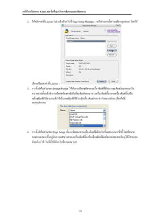 การใช้งานโปรแกรม AutoCAD ขั้นพื้นฐานในการเขียนแบบสถาปัตยกรรม


    2.   ให้คลิกขวาที่ Layout Tab แล้วเลือกไปที่ Page Setup Manager.. หน้าต่างการตั้งค่าจะปรากฏออกมา โดยให้




         เลือกปรับแต่งค่าที่ Layout 1
    3.   การตั้งค่าในส่วนของ Printer/Plotter ให้ทาการเลือกชนิดของเครื่องพิมพ์ที่ต้องการจะพิมพ์งานออกมาใน
         หน่วยงานนันแล้วทาการเลือกชนิดของสีเส้นที่จะพิมพ์ออกมาทางเครื่องพิมพ์นั้น หากเครื่องพิมพ์นนเป็น
                     ้                                                                                 ั้
         เครื่องพิมพ์สี ก็สามารถสั่งให้เป็นการพิมพ์สีได้ กรณีเครื่องพิมพ์ ขาว-ดา โดยมากมักจะเลือกไปที่
         monochrome




    4.   การตั้งค่าในส่วนของ Page Setup นั้น จะมีผลมาจากเครื่องพิมพ์ที่เลือกในขั้นตอนก่อนหน้านี้ โดยที่ขนาด
         ของกระดาษจะขึ้นอยู่กบความสามารถของเครื่องพิมพ์นั้น ถ้าเครื่องพิมพ์พิมพ์ขนาดกระดาษใหญ่ได้ก็สามารถ
                                 ั
         ที่จะเลือกได้ (ในทีนี้ให้เลือกไปทีกระดาษ A1)
                            ่              ่




                                                     111
 