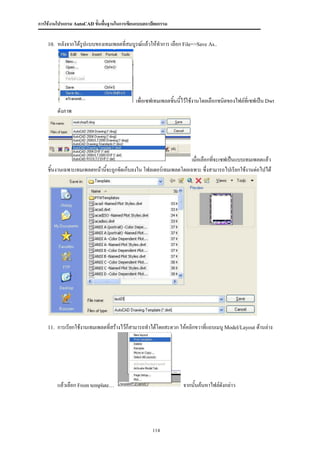 การใช้งานโปรแกรม AutoCAD ขั้นพื้นฐานในการเขียนแบบสถาปัตยกรรม


    10.   หลังจากได้รปแบบของเทมเพลตที่สมบูรณ์แล้วให้ทาการ เลือก File=>Save As..
                     ู




                                             เพื่อเซฟเทมเพลตชิ้นนี้ไว้ใช้งานโดยเลือกชนิดของไฟล์ที่เซฟเป็น Dwt
          ดังภาพ




                                                                  เมื่อเลือกทีจะเซฟเป็นแบบเทมเพลตแล้ว
                                                                              ่
    ชิ้นงานเฉพาะเทมเพลตหน้านีจะถูกจัดเก็บลงใน โฟลเดอร์เทมเพลตโดยเฉพาะ ซึ่งสามารถไปเรียกใช้งานต่อไปได้
                             ้




    11.   การเรียกใช้งานเทมเพลตที่สร้างไว้ก็สามารถทาได้โดยสะดวก ให้คลิกขวาที่แถบเมนู Model/Layout ด้านล่าง




          แล้วเลือก From template…                                จากนั้นค้นหาไฟล์ดังกล่าว




                                                     114
 