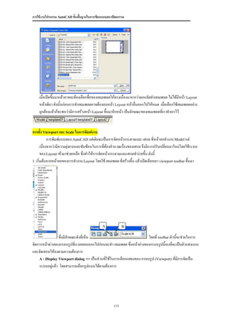 การใช้งานโปรแกรม AutoCAD ขั้นพื้นฐานในการเขียนแบบสถาปัตยกรรม




    เมื่อเปิดขึนมาแล้วอาจจะต้องเลือกชื่อของเทมเพลตให้ตรงเนื่องมาจากว่าตอนจัดทาเทมเพลต ไม่ได้มีหน้า Layout
               ้
    หน้าเดียว ดังนั้นก่อนการทาเทมเพลตอาจต้องลบหน้า Layout หน้าอื่นออกไปให้หมด เมื่อเลือกใช้เทมเพลตอย่าง
    ถูกต้องแล้วก็จะพบว่ามีการสร้างหน้า Layout ขึ้นมาอีกหน้า เป็นลักษณะของเทมเพลตที่เราทาเอาไว้


การตั้ง Viewport และ Scale ในการพิมพ์งาน
             การพิมพ์แบบของ AutoCAD แต่เดิมจะเป็นการจัดหน้ากระดาษและ เสกล ที่หน้าจอทางาน Model แต่
       เนื่องจากว่ามีความยุ่งยากและซับซ้อนในการที่ต้องคานวณเรื่องของเสกล จึงมีการปรับเปลี่ยนมาใหม่โดยใช้ระบบ
       ของ Layout เข้ามาช่วยเหลือ ซึ่งทาให้การจัดหน้ากระดาษและเสกลทาง่ายขึ้น ดังนี้
1. เริ่มต้นจากหน้าจอของการทางาน Layout โดยใช้ เทมเพลต ที่สร้างขึ้น แล้วเปิดเลือกเอา viewport toolbar ขึ้นมา




                                             A             B

                ซึ่งมีลักษณะดังที่เห็น                                 โดยที่ toolbar ตัวนี้จะช่วยในการ
จัดการหน้าต่างของกรอบรูปที่เราเคยลบออกไปก่อนจะทา เทมเพลต ซึ่งหน้าต่างของกรอบรูปนี้เองที่จะเป็นตัวแสงแบบ
และจัดเสกลให้ลงตามความต้องการ
    A : Display Viewport dialog => เป็นส่วนที่ใช้ในการเลือกแสดงของ กรอบรูป (Viewport) ที่มการจัดเป็น
                                                                                             ี
    ระบบอยู่แล้ว โดยสามารถเลือกรูปแบบได้ตามต้องการ




                                                     115
 