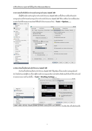 การใช้งานโปรแกรม AutoCAD ขั้นพื้นฐานในการเขียนแบบสถาปัตยกรรม


การตรวจสอบในเชิงลึกถึงการกาหนดค่ามาตรฐานต่างๆของ AutoCAD
         เมื่อผู้ใช้งานมีความชานาญในการทางานกับโปรแกรม AutoCAD มากขึ้นก็สามารถที่จะปรับแต่งค่า
มาตรฐานต่างๆหรือกาหนดค่ามาตรฐานในการทางานกับโปรแกรม AutoCAD ได้เอง แต่พึงระวังการเปลี่ยนแปลง
บางอย่างในค่าที่กาหนดมาอาจจะส่งผลให้ต้องล้างโปรแกรมและลงใหม่ : Tools > Options…..




การจัดการกับเครื่องมือช่วยต่างๆในโปรแกรม AutoCAD
        สาหรับเครื่องมือช่วยเหลือต่างๆในโปรกรม AutoCAD ได้ถูกพัฒนาเรื่อยมาจนมีความสมบูรณ์และมี
ประโยชน์อย่างมากต่อผูทางาน ซึ่งหากผู้ทางานมีการควบคุมและจัดการอย่างมีประสิทธิภาพแล้วก็จะทาให้การทางานมี
                       ้
ความสะดวกและรวดเร็วมากยิ่งขึน : Tools > Drafting Settings….
                               ้




                                                                          ส่วนปิด-เปิด เครืองมือช่วยเหลือ
                                                                                           ่




                                                      7
 