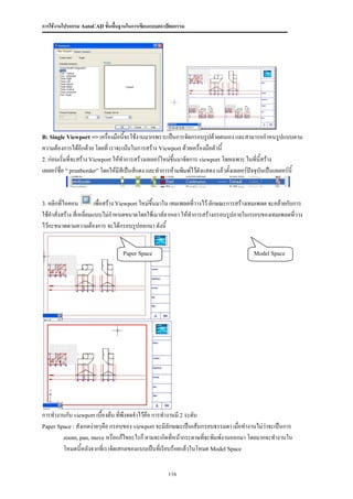 การใช้งานโปรแกรม AutoCAD ขั้นพื้นฐานในการเขียนแบบสถาปัตยกรรม




B: Single Viewport => เครื่องมือนี้จะใช้งานมากเพราะเป็นการจัดกรอบรูปด้วยตนเอง และสามารถกาหนรูปแบบตาม
ความต้องการได้อีกด้วย โดยที่ เราจะเน้นในการสร้าง Viewport ด้วยเครื่องมือตัวนี้
2. ก่อนเริ่มที่จะสร้าง Viewport ให้ทาการสร้างเลเยอร์ใหม่ขึ้นมาจัดการ viewport โดยเฉพาะ ในที่นี้สร้าง
เลเยอร์ชื่อ “ printborder” โดยให้มีสีเป็นสีแดง และทาการห้ามพิมพ์ไว้ดังแสดง แล้วตั้งเลเยอร์ปัจจุบันเป็นเลเยอร์นี้


3. คลิกที่ไอคอน           เพื่อสร้าง Viewport ใหม่ขึ้นมาใน เทมเพลตทีวางไว้ ลักษณะการสร้างเทมเพลต จะคล้ายกับการ
                                                                    ่
ใช้คาสั่งสร้าง สี่เหลี่ยมแบบไม่กาหนดขนาดโดยใช้เมาส์ลากเอา ให้ทาการสร้างกรอบรูปภายในกรอบของเทมเพลตที่วาง
ไว้กะขนาดตามความต้องการ จะได้กรอบรูปออกมา ดังนี้


                                    Paper Space                                                Model Space




การทางานกับ viewport เบื้องต้น ที่พึงจดจาไว้คือ การทางานมี 2 ระดับ
Paper Space : สังเกตง่ายๆคือ กรอบของ viewport จะมีลักษณะเป็นเส้นกรอบธรรมดา เมื่อทางานไม่ว่าจะเป็นการ
        zoom, pan, move หรือแก้ไขอะไรก็ ตามจะเกิดทีหน้ากระดาษทีจะพิมพ์งานออกมา โดยมากจะทางานใน
                                                       ่           ่
        โหมดนีหลังจากที่เราจัดเสกลของแบบเป็นที่เรียบร้อยแล้วในโหมด Model Space
                 ้


                                                        116
 