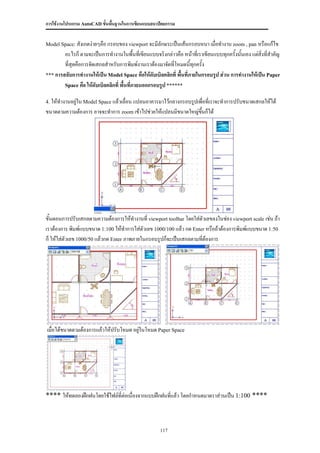 การใช้งานโปรแกรม AutoCAD ขั้นพื้นฐานในการเขียนแบบสถาปัตยกรรม


Model Space: สังเกตง่ายๆคือ กรอบของ viewport จะมีลักษระเป็นเส้นกรอบหนา เมื่อทางาน zoom , pan หรือแก้ไข
        อะไรก็ ตามจะเป็นการทางานในพื้นที่เขียนแบบจริงกล่าวคือ หน้าที่เราเขียนแบบทุกครั้งนั้นเอง แต่สิ่งที่สาคัญ
        ที่สุดคือการจัดเสกลสาหรับการพิมพ์งานเราต้องมาจัดที่โหมดนีทุกครั้ง
                                                                    ้
*** การสลับการทางานให้เป็น Model Space คือให้ดับเบิลคลิกที่ พื้นที่ภายในกรอบรูป ส่วน การทางานให้เป็น Paper
        Space คือ ให้ดับเบิลคลิกที่ พื้นทีภายนอกกรอบรูป ******
                                          ่

4. ให้ทางานอยู่ใน Model Space แล้วเลื่อน แปลนอาคารมาไว้กลางกรอบรูปเพื่อที่เราจะทาการปรับขนาดเสกลให้ได้
ขนาดตามความต้องการ อาจจะทาการ zoom เข้าไปช่วยให้แปลนมีขนาดใหญ่ขนก็ได้
                                                               ึ้




ขั้นตอนการปรับเสกลตามความต้องการให้ทางานที่ viewport toolbar โดยใส่ตัวเลขลงในช่อง viewport scale เช่น ถ้า
เราต้องการ พิมพ์แบบขนาด 1:100 ให้ทาการใส่ตัวเลข 1000/100 แล้ว กด Enter หรือถ้าต้องการพิมพ์แบบขนาด 1:50
ก็ ให้ใส่ตัวเลข 1000/50 แล้วกด Enter ภาพภายในกรอบรูปก็จะเป็นเสกลตามที่ต้องการ




เมื่อได้ขนาดตามต้องการแล้วให้ปรับโหมด อยู่ในโหมด Paper Space




**** ให้ทดลองฝึกฝนโดยใช้ไฟล์ที่ต่อเนื่องจากแบบฝึกฝนที่แล้ว โดยกาหนดมาตราส่วนเป็น 1:100 ****



                                                      117
 