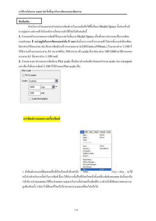 การใช้งานโปรแกรม AutoCAD ขั้นพื้นฐานในการเขียนแบบสถาปัตยกรรม


ข้อเพิ่มเติม
           สาหรับการกาหนดมาตรส่วนของการพิมพ์งานในแบบเดิมคือใช้พนที่ของ Model Space นั้นค่อนข้างมี
                                                                 ื้
ความยุ่งยาก แต่หากเข้าใจในหลักการก็สามารถทาได้โดยไม่สับสนดังนี้
1. กาหนดหน้ากระดาษของการพิมพ์ให้เหมาะสมในชิ้นงาน Model Space เนื่องด้วยการทางานจะเป็นการเขียน
แบบลักษณะ 1 หน่วยยูนิตในการเขียนแบบเท่ากับ 1 เมตร ดังนันการวางหน้ากระดาษเข้าไปทาบชิ้นงานจาต้องเทียบ
                                                          ้
อัตราส่วนให้เหมาะสม เช่น ต้องการพิมพ์งานที่ กระดาษขนาด A1(891mm.x594mm.) ในมาตราส่วน 1:100 ก็
ให้ทาการสร้างกรอบกระดาษ A1 ขนาด 841x 594 หน่วย แล้ว scale ด้วย อัตราส่วน 100/1000 จะได้กรอบของ
กระดาษ A1 ที่มาตราส่วน 1:100 พอดี
2. กาหนด มาตราส่วนของการพิมพ์งาน Plot scale เป็นอัตราส่วนเช่นเดียวกับตอนกาหนด scale ของ viewport
กล่าวคือ ถ้าต้องการพิมพ์ 1:100 ก็ให้กาหนด Plot scale เป็น




    การพิมพ์งานออกทางเครื่องพิมพ์




   1. สั่งพิมพ์งานแบบทีจัดเสกลเป็นที่เรียบร้อยแล้วด้วยคาสั่ง
                       ่                                                                        Fie=> Plot… จะได้
   หน้าต่างสาหรับการตั้งค่าในการพิมพ์ ซึ่งเราได้ทาการตั้งเป็นที่เรียบร้อยแล้วตั้งแต่ทเี่ ราจัดทาเทมเพลต ดังนั้นจะเห็น
   ว่าถ้ามีการนาเทมเพลตมาใช้ก็จะช่วยลดความยุ่งยากในการตั้งค่าเพครื่องพิมพ์อีก เราทาหน้าที่เพียงตรวจสอบความ
   ถูกต้องอีกครั้ง ว่ามีอะไรที่ต้องแก้ไขหรือไม่ ขนาดกระดาษจะเปลี่ยนไปหรือไม่




                                                        118
 