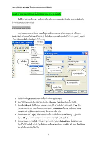 การใช้งานโปรแกรม AutoCAD ขั้นพื้นฐานในการเขียนแบบสถาปัตยกรรม


การสร้างชิ้นงานโดยการกาหนดพื้นที่การทางานและการตั้งค่าเบื้องต้น
         สิ่งที่ต้องทาอย่างแรกในการทางานเขียนแบบคือการกาหนดขอบเขตของพื้นที่การทางานและการตั้งค่าหน่วย
ต่างๆพร้อมทศนิยมในการเขียนแบบ

การกาหนดหน่วยและทศนิยม

        การกาหนดหน่วยและทศนิยมมีความจะเป็นต่องานเขียนแบบมากเพราะในการเขียนแบบด้วยโปแกรม
AutoCAD นั้นจะเขียนแบบในลักษณะที่เรียกว่า 1:1 นั้นคือเขียนแบบเสกลจริง ระยะที่เกิดขึ้นจึงเป็นระยะจริง หน่วยที่
ใช้ในการเขียนแบบจึงต้องเป็นหน่วยจริงทีใช้
                                      ่
                                 1 (คลิกซ้าย)




           2 (คลิกซ้าย)




                                                          3 (คลิกซ้ายเลือก)
                                                                                            4 (คลิกซ้ายเลือก)




                                                                                   5 (คลิกซ้ายเลือก)

                                                               6 (คลิกซ้าย)




    1.   เริ่มต้นเลือกที่เมนู Format ในเมนูบาร์ เพื่อให้ตัวเลือกต่างๆเลื่อนลงมา
    2.   เลือกไปที่ Units… เพื่อทาการเปิดไดอะล๊อกบ๊อกซ์ Drawing Units ขึ้นมาทาการตั้งค่าต่อไป
    3.   เลือกปรับค่า Length เพื่อให้แสดงค่าคามเหมาะสมการใช้งานโดยปกติแล้วจะกาหนดค่า (Type) เป็น
         Decimal และกาหนดความละเอียดของการแสดงผลหน่วย (Precision) เป็น 0.00 ทศนิยม 2 ตาแหน่ง
         นอกจากการทางานที่ต้องการความละเอียดสูงจึงกาหนดมากยิ่งกว่านั้น
    4.   เลือกปรับค่าของมุม (Angle) ให้มีความเหมาะสมซึ่งตามปกติแล้วจะกาหนดชนิดของมุม (Type) เป็น
         Decimal Degree และกาหนดความละเอียดของการแสดงผล (Precision) เป็น 0
    5.   เลือกหน่วยขนาดของวัตถุสาเร็จรูปทีจะนาเข้ามาใช้จากตัวช่วยพิเศษ Design Center ซึ่งจะมีการกาหนด
                                             ่
         โดยทั่วไปให้วัตถุสาเร็จรูปทีนาเข้ามามีหน่วยขนาดเป็น Meter แต่หากบางกรณี มีการทาวัตถุสาเร็จรูปนั้นมร
                                      ่
         หน่วยอื่นก็จะต้องเปลี่ยนให้เข้ากัน


                                                      8
 