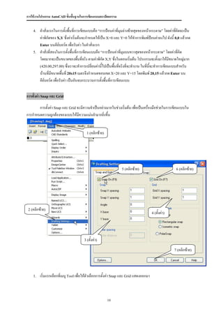 การใช้งานโปรแกรม AutoCAD ขั้นพื้นฐานในการเขียนแบบสถาปัตยกรรม


    4.   คาสั่งแรกในการตั้งพืนที่การเขียนแบบคือ “การป้อนค่าที่มุมล่างซ้ายสุดของหน้ากระดาษ” โดยค่าทีคิดจะเป็น
                                ้                                                                   ่
         ค่าพิกัดของ X,Y ซึ่งค่าเริ่มต้นจะกาหนดให้เป็น X=0 และ Y=0 ให้ทาการพิมพ์ป้อนค่าลงไป ดังนี้ 0,0 แล้วกด
         Enter บนคีย์บอร์ด เพื่อรับค่า ในคาสั่งแรก
    5.   คาสั่งที่สองในการตั้งพืนที่การเขียนแบบคือ “การป้อนค่าที่มุมบนขวาสุดของหน้ากระดาษ” โดยค่าที่คิด
                                   ้
         โดยมากจะเป็นขนาดของพื้นที่จริง ตามค่าพิกัด X,Y ซึ่งในตอนเริมต้น โปรแกรมจะตั้งมาให้มีขนาดใหญ่มาก
                                                                        ่
         (420.00,297.00) ซึ่งเราจะทาการเปลี่ยนค่านี้ไปเป็นพืนทีจริงที่จะทางาน ในทีนี้จะทาการเขียนแบบสาหรับ
                                                              ้ ่                 ่
         บ้านที่มขนาดพื้นที่ 20x15 เมตรจึงกาหนดขอบเขต X=20 และ Y=15 โดยพิมพ์ 20,15 แล้วกด Enter บน
                  ี
         คีย์บอร์ด เพื่อรับค่า เป็นอันจบกระบวนการตั้งพื้นที่การเขียนแบบ


การตั้งค่า Snap และ Grid

       การตั้งค่า Snap และ Grid จะมีความจาเป็นอย่างมากในช่วงเริ่มต้น เพื่อเป็นเครื่องมือช่วยในการเขียนแบบใน
การกาหนดความถูกต้องของแบบให้มความแม่นยามากยิ่งขึ้น
                                 ี


                                         1 (คลิกซ้าย)




                                                                 5 (คลิกซ้าย)                          6 (คลิกซ้าย)




 2 (คลิกซ้าย)
                                                                                        4 (ตั้งค่า)




                                       3 (ตั้งค่า)

                                                                                                      7 (คลิกซ้าย)




    1.   เริ่มแรกเลือกที่เมนู Tool เพื่อให้ตัวเลือกการตั้งค่า Snap และ Grid แสดงออกมา



                                                        10
 