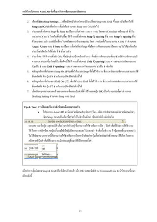 การใช้งานโปรแกรม AutoCAD ขั้นพื้นฐานในการเขียนแบบสถาปัตยกรรม


    2.   เลือกที่ Drafting Settings…. เพื่อเปิดหน้าต่างค่าการปรับเปลี่ยน Snap และ Grid ขึ้นมา แล้วเลือกไปที่
         Snap and Grid เพื่อทาการตั้งค่าในส่วนของ Snap และ Grid ต่อไป
    3.   ส่วนแรกตั้งค่าของ Snap ซึ่ง Snap จะเป็นการตั้งค่าของระยะการกระโดดของ Crosshair หรือ เมาส์ ทั้งใน
         แนวแกน X ละ Y โดยในขันต้นนี้จะให้ทาการตั้งค่าของ Snap X spacing ที่ 1 และ Snap Y spacing ที่ 1
                                      ้
         ซึ่งหมายความว่า เมาส์เมื่อเลื่อนในหน้าจอการทางานจะกระโดด 1 หน่วยทั้งในแนวแกน X และ Y ส่วนของ
         Angle, X base และ Y base จะเป็นการตั้งค่าเกี่ยวกับมุม ซึ่งในการเขียนแบบสถาปัตยกรรมไม่ได้ยุ่งเกี่ยวใน
         ส่วนนี้เท่าใดนัก ให้ตงค่า ที่ 0 ทั้งสามตัว
                                ั้
    4.   ส่วนที่สองให้ทาการตั้งค่า Grid ซึ่งGrid จะเป็นคล้ายเส้นแบ่งพื้นที่การเขียนแบบเพื่อนช่วยให้การเขียนแบบมี
         คามสะดวกมากขึ้น โดยทีในขันต้นนี้ให้ทาการตั้งค่าของ Grid X spacing (ระยะห่างของแนวกริดตามแกน
                                    ่ ้
         X) เป็น 1 และ Grid Y spacing (ระยะห่างของแนวกริดตามแกน Y)เป็น 1 เช่นกัน
    5.   คลิกถูกเลือกที่ส่วนของ Snap On (F9) เพื่อให้ระบบ Snap ที่ตั้งไว้ทางาน ซึ่งระหว่างการเขียนแบบสามารถใช้
         ช๊อตคัทคีย์ คือ ปุ่ม F9 ช่วยในการเปิด-ปิดคาสั่งนี้ได้
    6.   คลิกถูกเลือกที่ส่วนของ Grid On (F7) เพื่อให้ระบบ Grid ที่ตั้งไว้ทางาน ซึ่งระหว่างการเขียนแบบสามารถใช้
         ช๊อตคัทคีย์ คือ ปุ่ม F7 ช่วยในการเปิด-ปิดคาสั่งนี้ได้
    7.   เมื่อเลือกทุกอย่างหมดแล้วตอบตกลงเพื่อยอมรับค่าที่ตั้งไว้โดยกดปุ่ม OK เป็นอันจบการตั้งค่าส่วนของ
         Drafting Setting ส่วนของ Snap และ Grid



 Tip & Tool   การเปิดและปิด คาสั่งช่วยเหลือแบบรวดเร็ว
               โปรแกรม AutoCAD จะมีตัวช่วยพิเศษสาหรับการปิด – เปิด การทางานของตัวช่วยพิเศษต่างๆ
                  เช่น Snap, Grid เป็นต้น ซึ่งช่วยให้ไม่จาเป็นต้องจาช๊อตคัทคีย์ แต่อย่างใด

     แถบสถานะที่อยู่ล่างสุดจะมีคาสั่งต่างๆกากับอยู่ ซึ่งสามารถใช้ช่วยในการเปิด – ปิดคาสั่งที่ต้องการให้ทางาน
     ได้ โดยการคลิกซ้าย กดปุ่มนั้นลงไป ถ้าปุ่มมีสถานะจมลงไปแสดงว่า คาสั่งนั้นทางาน ถ้าปุ่มลอยขึ้นมาแสดงว่า
     ไม่ได้ทางาน นอกจากนี้ยังสามารถใช้ช่วยในการเรียกหน้าต่างสาหรับตั้งค่าแต่ละคาสั่งออกมาได้ด้วย โดยการ
     คลิกขวาที่ปุ่มคาสั่งที่ต้องการ จะมีแถบเมนูขึ้นมาให้เลือกการตั้งค่า




เมื่อทาการตั้งค่าของ Snap & Grid เป็นทีเ่ รียบร้อยแล้ว เมื่อ OK จะพบว่าที่ส่วน Command Line จะมีข้อความขึ้นมา
เตือนดังนี้




                                                      11
 