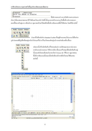 การใช้งานโปรแกรม AutoCAD ขั้นพื้นฐานในการเขียนแบบสถาปัตยกรรม




                                                                 ซึ่งมีความหมายว่า แนวกริดมีความหนาแน่นมาก
เกินกว่าที่จะแสดงภาพออกมาได้ ไม่ต้องตกใจนะครับ ในที่นี้ เนื่องมาจากหน้ากระดาษ หรือพื้นที่การทางานของเรา
ตอนนี้มีขนาดใหญ่มาก เราต้องทาการ ซูมภาพหน้าจอให้พอดีกบพื้นที่การเขียนแบบที่ตงไว้เสียก่อน โดยมีวิธีการดังนี้
                                                          ั                     ั้




                                    นาเมาส์ไปเลือกยังส่วน Standard Toolbar ซึ่งอยู่ด้านบนของโปรแกรม ที่เป็นส่วน
รูปแว่นขยายที่มรูปสี่เหลี่ยมอยู่ภายใน ถ้านาเมาส์ไปวางไว้บนไอคอนสักครู่จะมี กรอบคาอธิบายสั้นๆขึ้นมา
               ี

                                    หลังจากนั้นให้ คลิกซ้ายค้าง ที่ไอคอนดังกล่าว จะมีลักษณะของการย่อ-ขยาย
                                    ภาพในแบบต่างๆออกมา ให้ทาการเลือก เลื่อนเมาส์ในขณะที่ยังคลิกซ้ายค้างอยู่
                                    นั้นลงมายังไอคอนที่แสดงในภาพ เรียกว่า Zoom All ใช้ในการ ซูมภาพของ
                                    พื้นที่การเขียนแบบทั้งหมด เมื่อคลิกเลือกแล้วภาพที่หน้าจอจะได้ดงแสดง
                                                                                                  ั
                                    ต่อไปนี้




                                                      12
 