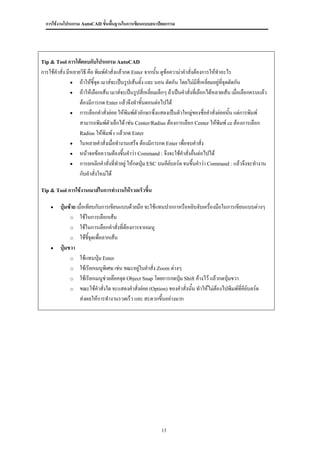 การใช้งานโปรแกรม AutoCAD ขั้นพื้นฐานในการเขียนแบบสถาปัตยกรรม




Tip & Tool การโต้ตอบกับโปรแกรม AutoCAD
การใช้คาสั่ง มีหลายวิธี คือ พิมพ์คาสั่งแล้วกด Enter จากนั้น ดูข้อความ่าคาสั่งต้องการให้ทาอะไร
                ถ้าให้ชี้จุด เมาส์จะเป็นรูปเส้นตั้ง และ นอน ตัดกัน โดยไม่มีสี่เหลี่ยมอยู่ที่จุดตัดกัน
                ถ้าให้เลือกเส้น เมาส์จะเป็นรูปสี่เหลี่ยมเล็กๆ ถ้าเป็นคาสั่งทีเลือกได้หลายเส้น เมื่อเลือกครบแล้ว
                                                                               ่
                   ต้องมีการกด Enter แล้วจึงทาขั้นตอนต่อไปได้
                การเลือกคาสั่งย่อย ให้พิมพ์ตัวอักษรซึ่งแสดงเป็นตัวใหญ่ของชื่อคาสั่งย่อยนั้น แต่การพิมพ์
                   สามารถพิมพ์ตัวเล็กได้ เช่น Center/Radius ต้องการเลือก Center ให้พิมพ์ ce ต้องการเลือก
                   Radius ให้พิมพ์ r แล้วกด Enter
                ในหลายคาสั่งเมื่อทางานเสร็จ ต้องมีการกด Enter เพื่อจบคาสั่ง
                หน้าจอข้อความต้องขึ้นคาว่า Command : จึงจะใช้คาสั่งอืนต่อไปได้
                                                                             ่
                การยกเลิกคาสั่งที่ทาอยู่ ให้กดปุ่ม ESC บนคียบอร์ด จนขึ้นคาว่า Command : แล้วจึงจะทางาน
                                                                 ์
                   กับคาสั่งใหม่ได้

Tip & Tool การใช้งานเมาส์ในการทางานให้รวดเร็วขึ้น


        ปุ่มซ้าย เมื่อเทียบกับการเขียนแบบด้วยมือ จะใช้แทนปากกาหรือหยิบจับเครื่องมือในการเขียนแบบต่างๆ
              o ใช้ในการเลือกเส้น
              o ใช้ในการเลือกคาสั่งที่ต้องการจากเมนู
              o ใช้ชี้จุดเพื่อลากเส้น
        ปุ่มขวา
              o ใช้แทนปุ่ม Enter
              o ใช้เรียกเมนูพิเศษ เช่น ขณะอยู่ในคาสั่ง Zoom ต่างๆ
              o ใช้เรียกเมนูช่วยล๊อคจุด Object Snap โดยการกดปุ่ม Shift ค้างไว้ แล้วกดปุ่มขวา
              o ขณะใช้คาสั่งใด จะแสดงคาสั่งย่อย (Option) ของคาสั่งนัน ทาให้ไม่ต้องไปพิมพ์ทคีย์บอร์ด
                                                                    ้                        ี่
                    ส่งผลให้การทางานรวดเร็ว และ สะดวกขึ้นอย่างมาก




                                                           13
 