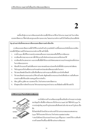 การใช้งานโปรแกรม AutoCAD ขั้นพื้นฐานในการเขียนแบบสถาปัตยกรรม




                                                                                                    2
        บทนีจะเข้าสู่กระบวนการเขียนแบบอย่างมีระบบเพื่อให้สามารถใช้งานโปรแกรม AutoCAD ในการเขียน
             ้
  แบบสถาปัตยกรรม ได้อย่างมีมาตรฐานและมีความเหมาะสม โดยจะสามารถทาความเข้าใจไปพร้อมๆกับแบบฝึกหัด

Tip &Tool ลาดับขั้นตอนของการเขียนแบบสถาปัตยกรรมอย่างมืออาชีพ


    การเขียนแบบสถาปัตยกรรมเพื่อไปใช้ในงานก่อสร้างจริง ตามปกติแล้ว จะมีขั้นตอนและลาดับขั้นของงานเขียน
แบบเพื่อให้เกิดความเข้าใจง่ายและสามารถทางานได้รวดเร็วยิ่งขึน
                                                           ้
  1. การตั้ง Layer เพื่อใช้ในการแยกประเภทของเส้นและความหมายของเส้นที่ใช้ในการเขียนแบบ
  2. การเขียนเส้น Grid และแนวเสา เพื่อให้สามารถอ้างอิงตาแหน่งและบอกระยะที่แน่นอนได้
  3. การเขียนเส้นโครงของอาคาร และกรอบพื้นทีเพื่อให้สามารถจากัดขอบเขตอาคารและกาหนดรูปแบบที่แน่นอน
                                                 ่
       ในการเขียนแบบอาคาร
  4. เขียนเส้นโครงและสร้างผนังเพื่อบอกความหนาของผนังและแบ่งแยกห้องกับพื้นที่ต่างๆออกมาอย่างชัดเจน
  5. ใส่ประตูและหน้าต่างเพื่อสามารถกาหนดตาแหน่งของช่องเปิดและทางเดินในอาคาร
  6. ใส่รายละเอียดฟอร์นิเจอร์ต่างๆทีจาเป็นเพื่อสามารถคานวณระยะพื้นที่ต่างๆภายในห้องที่พอดี
                                    ่
  7. ใส่รายละเอียดประกอบแบบต่างๆให้ครบถ้วนเช่น สัญลักษณ์ประกอบแบบ ตัวหนังสืออธิบาย รวมถึงเส้นบอก
       ระยะต่างๆเพื่อให้แบบมีความสมบูรณ์ในการก่อสร้าง
  8. เขียน รูปด้าน รูปตัด และ แบบขยาย อื่นๆ ในส่วนของงานสถาปัตยกรรม
  9. ท้ายสุดจะเป็นการจัดหน้ากระดาษ ใส่กรอบตามมาตรฐานหน่วยงาน และสั่งพิมพ์งานเพื่อใช้งานต่อไป




  การใช้งาน Layer ในการเริ่มต้นงานเขียนแบบ

                                            การเริ่มต้นการสร้างงานเขียนแบบทุกชิ้นจะต้องมีการกาหนดการแบ่งกลุ่ม
                                  ของวัตถุหรือ เส้นที่มีการเขียนแบบ ซึ่งโปรแกรม AutoCAD ได้มีคาสั่ง Layer ใน
                                  การแบ่งกลุ่มวัตถุ และสร้างรูปแบบของเส้นที่แตกต่างกัน เช่น ขนาด สี รูปแบบ เป็น
                                  ต้น
                                  ซึ่งโดยปกติแล้วในหน้าต่างการทางานทั่วไป จะสามารถพบแถบแสดงสถานะ
                                  Layer ได้ ด้านบนของโปรแกรม ในส่วนของ standard toolbar
                                  * ตอนเริ่มต้นของโปรแกรมจะกาหนด Layer พื้นฐานมา 1 เลเยอร์ คือ 0 เราต้องทา
                                  การสร้างเลเยอร์ใหม่ขึ้นมาเพื่อใช้งานก่อนการเขียนแบบ


                                                       14
 