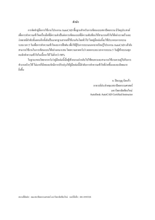 คำนำ
         การจัดทาคู่มือการใช้งานโปรแกรม AutoCAD พื้นฐานสาหรับการเขียนแบบสถาปัตยกรรม มีวัตถุประสงค์
เพื่อการทาความเข้าใจเครื่องมือทีมีความจาเป็นต่อการเขียนแบบทีมีความซับซ้อนให้สามารถเข้าใจได้อย่างรวดเร็วและ
                                ่                                ่
ง่ายดายมีลาดับขั้นตอนอีกทังยังเป็นมาตรฐานสากลที่ใช้งานกันโดยทั่วไป โดยคู่มือเล่มนีจะใช้ประกอบการอบรม
                           ้                                                      ้
ระยะเวลา 5 วันเพื่อการทาความเข้าใจและการฝึกฝน เพื่อให้ผู้รบการอบรมนอกจากเรียนรู้โปรแกรม AutoCAD แล้วยัง
                                                             ั
สามารถใช้งานในการเขียนแบบได้อย่างเหมาะสม โดยความคาดหวังว่า ตลอกระยะเวลาการอบรม 5 วันผู้เข้าอบรมทุก
คนจักทาความเข้าใจในเนื้อหาได้ ไม่ต่ากว่า 90%
         ในฐานะของวิทยากรหวังว่าคู่มือเล่มนี้เมื่อผู้เข้าอบรมนากลับไปใช้ทบทวนจะสามารถใช้งานควบคู่ไปกับการ
ทางานจริงๆได้ ไม่มากก็น้อยและจักมีการปรับปรุงให้คู่มือเล่มนี้มลาดับการทาความเข้าใจที่ง่ายขึ้นและละเอียดมาก
                                                               ี
ยิ่งขึ้น

                                                                                                    อ. ปิยะบุญ นิลแก้ว
                                                                                     อาจารย์ประจาคณะสถาปัตยกรรมศาสตร์
                                                                                                   มหาวิทยาลัยเชียงใหม่
                                                                                AutoDesk AutoCAD Certified Instructor




สถานที่ติดต่อ: คณะสถาปัตยกรรมศาสตร์ มหาวิทยาลัยเชียงใหม่ เบอร์มือถือ : 081-9393528
 