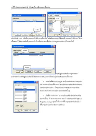 การใช้งานโปรแกรม AutoCAD ขั้นพื้นฐานในการเขียนแบบสถาปัตยกรรม




                                                                            คลิกชื่อ




                                      คลิกซ้าย                                           คลิกตกลง




คลิกเลือกที่ Load.. เพื่อเลือกรูปแบบเส้นที่ต้องการเข้ามาโดยไสล์ดเลื่อน แถบบาร์เพื่อหาชื่อรูปแบบเส้นที่ต้องการให้เจอ
เมื่อเจอแล้วให้ทาการคลิกชื่อรูปแบบเส้นนั้น แล้วคลิก OK เพื่อทาการโหลดรูปแบบเส้นมาใช้ในงานชิ้นนี้


                   คลิกซ้าย




                      คลิกตกลง



                                                                      จะพบรูปแบบเส้นทีเ่ ลือกถูกโหลดมา
เรียบร้อยให้คลิกที่ชื่อรูปแบบเส้นนั้นแล้วตอบตกลง OK เลเยอร์นนก็จะมีรปแบบเส้นเป็นตามที่ต้องการ
                                                            ั้      ู

                                                     5.   คลิกซ้ายที่ส่วน Lineweight จะเป็นการกาหนดความหนาของ
                                                 เส้นในเลเยอร์นนตามที่ต้องการถ้าจะเปรียบกับการเขียนด้วยมือก็คอการ
                                                               ั้                                            ื
                                                 เลือกเบอร์ปากกานั้นเอง ซึ่งจะมีผลไปยังการพิมพ์งานออกมาเพราะ
                                                 ขนาดความหนาของเส้นจะเป็นไปตามเลเยอร์นั้นๆ

                                                     6.      เมื่อตั้งค่าเลเยอร์เสร็จ ไม่ว่าจะเป็นการสร้างใหม่ หรือ แก้ไข
                                                 ของเดิมที่มีอยู่ ต้องทาการตอบตกลง OK ที่ด้านล่างของหน้าต่าง Layer
                                                 Properties Manager ทุกครั้งเพื่อให้ค่าที่ตั้งไปถูกบันทึกไม่เช่นนั้น ค่า
                                                 ที่ตั้งไว้จะไม่ถูกบันทึกแล้วจะหายไปหมด




                                                           16
 