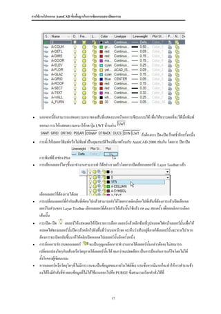การใช้งานโปรแกรม AutoCAD ขั้นพื้นฐานในการเขียนแบบสถาปัตยกรรม




    นอกจากนี้ยังสามารถแสดงความหนาของเส้นที่แสดงบนหน้าจอการเขียนแบบได้ เพื่อให้ทราบผลทีจะได้เมื่อพิมพ์
                                                                                       ่
     ออกมา การให้แสดงความหนาให้กด ปุ่ม LWT ด้านล่าง
                                                                            ถ้าต้องการ ปิด-เปิด ก็กดซ้าอีกครั้งหนึ่ง
    การตั้งให้เลเยอร์พิมพ์หรือไม่พิมพ์ เป็นคุณสมบัติใหม่ที่มาพร้อมกับ AutoCAD 2000 เช่นกัน โดยการ ปิด เปิด


     การพิมพ์ด้วยช่อง Plot
    การเลือกเลเยอร์ใดๆขึนมาทางานสามารถทาได้อย่างรวดเร็วโดยการเปิดเลือกเลเยอร์ที่
                         ้                                                               Layer Toolbar แล้ว




     เลือกเลเยอร์ทต้องการได้เลย
                     ี่
    การเปลี่ยนเลเยอร์ที่กากับเส้นที่เขียนไปแล้วสามารถทาได้โดยการคลิกเลือกไปทีเ่ ส้นที่ต้องการแล้วเปิดเลือกเล
     เยอร์ในส่วนของ Layer Toolbar เลือกเลเยอร์ที่ต้องการให้เส้นนันใช้แล้ว กด esc สองครั้ง เพื่อยกเลิกการเลือก
                                                                   ้
     เส้นนั้น
    การเปิด- ปิด         เลเยอร์ให้แสดงผลให้เปิดรายการเลือก เลเยอร์แล้วคลิกซ้ายที่รูปหลอดไฟหน้าเลเยอร์นั้นเพื่อให้
     หลอดไฟของเลเยอร์นนปิด แล้วคลิกไปยังพื้นที่ว่างบนหน้าจอ จะเห็นว่าเส้นอยูที่ภายใต้เลเยอร์นั้นจะหายไป หาก
                              ั้                                                 ่
     ต้องการจะเปิดกลับขึ้นมาก็ให้คลิกเปิดหลอดไปเลเยอร์นนอีกครั้งหนึ่ง
                                                            ั้
    การล๊อกการทางานของเลเยอร์            จะเป็นกุญแจล๊อกการทางานภายใต้เลเยอร์นนกล่าวคือจะไม่สามารถ
                                                                                    ั้
     เปลี่ยนแปลงใดๆกับเส้นหรือวัตถุภายใต้เลเยอร์นั้นได้ จนกว่าจะปลดล๊อก เป็นการป้องกันการแก้ไขโดยไม่ได้
     ตั้งใจของผู้เขียนแบบ
    หากเลเยอร์หรือวัตถุใดๆที่ไม่มีการงานจะเป็นข้อมูลขยะภายในไฟล์ที่เรางานซึ่งหากมีมากก็จะทาให้การทางานช้า
     ลงได้จึงมีคาสั่งที่ช่วยลบข้อมูลทีไม่ได้ใช้งานออกไปคือ PURGE ซึ่งสามารถเรียกคาสั่งได้ที่
                                      ่



                                                        17
 