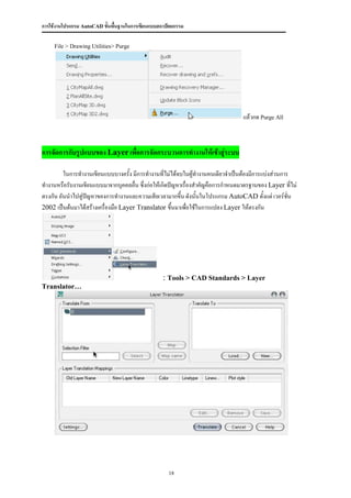 การใช้งานโปรแกรม AutoCAD ขั้นพื้นฐานในการเขียนแบบสถาปัตยกรรม

     File > Drawing Utilities> Purge




                                                                                แล้วกด Purge All



การจัดการกับรูปแบบของ Layer เพื่อการจัดกระบวนการทางานให้เข้าสู่ระบบ

         ในการทางานเขียนแบบบางครัง มีการทางานที่ไม่ได้จบในผู้ทางานคนเดียวจาเป็นต้องมีการแบ่งส่วนการ
                                    ้
ทางานหรือรับงานเขียนแบบมาจากบุคคลอื่น ซึ่งก่อให้เกิดปัญหาเรื่องสาคัญคือการกาหนดมาตรฐานของ Layer ที่ไม่
ตรงกัน อันนาไปสู่ปญหาของการทางานและความเสียเวลามากขึ้น ดังนั้นในโปรแกรม AutoCAD ตั้งแต่ เวอร์ชั่น
                  ั
2002 เป็นต้นมาได้สร้างเครื่องมือ Layer Translator ขึ้นมาเพือใช้ในการแปลง Layer ให้ตรงกัน
                                                             ่




                                                   : Tools > CAD Standards > Layer
Translator…




                                                     18
 