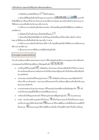 การใช้งานโปรแกรม AutoCAD ขั้นพื้นฐานในการเขียนแบบสถาปัตยกรรม


         3. เริ่มต้นด้วยการคลิกซ้ายที่ไอคอน        เพื่อสร้างเส้นตรง
         4. คลิกเมาส์ที่เป็นจุดเริ่มต้นโดยให้ Snap และ Grid ทางาน                                   แนะนาให้
เริ่มต้นที่พิกัด 0,0 เลื่อนเมาส์ไปทางขวาในแนวตรงอาจจะใช้การกระโดดของ Snap เข้าช่วย พิมพ์ 20 แล้วกด Enter จะ
ได้เส้นตรงแนวนอนเป็นเส้นกริด มีความยาวเส้น 20 หน่วย
            5. ทาซ้ากระบวนการเดิมสร้างเส้นกริดแนวนอนอีก 3 เส้นโดยเปลียนจุดเริ่มต้นไปที่พิกัด 0,4 และพิกัด 0,8
                                                                     ่
และพิกัด 0,12
         6. เริ่มต้นอีกครั้งสร้างเส้นกริดแนวตั้งคลิกซ้ายที่ไอคอน
         7. คลิกเมาส์โดยให้จุดเริ่มต้นที่พกัด 0,0 โดยให้ Snap เข้าช่วยเลื่อนเมาส์ไปแนวตั้งตรง พิมพ์ 15 แล้วกด
                                          ิ
Enter จะได้เส้นตรงแนวตั้งเป็นเส้นกริด มีความยาวเส้น 15 หน่วย
         8. ทาซ้ากระบวนการเดิมสร้างเส้นกริดแนวตั้งอีก 5 เส้น โดยเปลี่ยนจุดเริ่มต้นไปที่พิกัด 4,0 และพิกัด 8,0 และ
พิกัด 12,0 และพิกัด 16,0
          9. เมื่อจบกระบวนการจะได้เส้นแนวกริดที่ตัดกันดังรูปข้างต้น


การควบคุมการแสดงภาพหน้าจอ
ในการทางานเขียนแบบเพื่อความสะดวกของการทางาน ได้มีการจัดชุดช่วยเหลือในการควบคุมจอการทางานซึ่งจะช่วย
การแสดงผลหน้าจอให้เป็นไปตามที่ต้องการได้แก่ชุดเครื่องมือ
        การเลื่อนรูปใช้ไอคอนรูปมือ   หรือพิมพ์ Pan แล้วกด Enter แล้วกดเมาส์ปุ่มซ้ายค้างไว้แล้วลาก ภาพการ
         ทางานหน้าจอจะเลื่อนตามการขยับของเมาส์ หรือใช้การคลิกเมาส์ปุ่มกลางค้างไว้แล้วขยับเมาส์ก็จะเป็นคาสั่ง
         Pan เช่นเดียวกัน

        การย่อ-ขยาย ภาพหน้าจอใช้ไอคอนรูปแว่นขยาย           หรือพิมพ์ Z แล้วกด Enter กดเมาส์ปุ่มซ้านค้างไว้
         แล้วลาก ขึ้น-ลง หน้าจอจะย่อ – ขยาย ตามการเลื่อนของเมาส์ หรือ กดเลื่อนเมาส์ปุ่มกลางก็จะเป็นคาสั่ง Zoom
         Real Time เช่นเดียวกัน

        การขยายภาพเฉพาะบริเวณ Zoom Window ใช้ไอคอนรูปแว่นขยายที่มีกรอบสี่เหลี่ยมอยู่ภายใน                  แล้ว
         ลากหน้าต่างครอบคลุมพื้นที่ ที่ตองการขยายให้เต็มจอการทางาน
                                        ้
        การย้อนกลับไปเป็นมุมมองก่อนหน้า ใช้ไอคอนรูปแว่นขยายที่มีลกศรอยู่ภายใน
                                                                  ู                         Zoom Previous

        การย่อ – ขยายในแบบอื่นๆจะถูกซ่อนไว้ในไอคอน                ให้กดไอคอน Zoom ค้างไว้จะมีไอคอนการ Zoom
         แบบอื่นๆปรากฏมาให้เห็น ทีน่าสนใจคือ
                                  ่                     Zoom All ใช้ในกรณีทต้องการเห็นพืนทีหน้ากระดาษทีตั้งไว้
                                                                           ี่           ้ ่            ่
         ทั้งหมด และ        Zoom Extend ใช้ในกรณีที่ต้องการเห็นเส้น หรือวัตถุที่มีการเขียนไว้ในชิ้นงานทังหมด
                                                                                                        ้




                                                         22
 