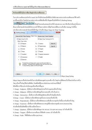 การใช้งานโปรแกรม AutoCAD ขั้นพื้นฐานในการเขียนแบบสถาปัตยกรรม


ตัวช่วยเหลืออื่นๆในการเขียนวัตถุสาหรับงานเขียนแบบ

ในการทางานเขียนแบบสาหรับ AutoCAD นั้นมีตัวช่วยเหลือที่มประสิทธิภาพมากสามารถทางานเขียนแบบได้รวดเร็ว
                                                          ี
มากขึ้นและมีประโยชน์อย่างมากต่อการทางานที่ซับซ้อนขึ้น คือชุดเครื่องมือทีเ่ รียกว่า Drafting Setting
                                    ซึ่งปุ่มไอคอนดังแสดงจะทาหน้าที่ แสดงสถานะ และ เปิด-ปิด คาสั่งเหล่านั้นหาก
ต้องการตั้งค่าของตัวช่วยเหลือก็สามารถทาได้โดยการคลิกขวาที่ปมไอคอนทีต้องการแล้วเลือก Setting ในที่นจะ
                                                           ุ่         ่                             ี้
กล่าวถึงการทางานของตัวช่วยเหลือที่สาคัญ 2 ส่วนคือ Object Snap และ Polar Tracking




                                                                             Object Snap Setting

Object Snap จะเป็นตัวช่วยเหลือในการจับพิกัดของจุดต่างๆบนเส้น หรือ วัตถุต่างๆทีเขียนลงไป ซึงจะช่วยในการสร้าง
                                                                              ่           ่
วัตถุ หรือแก้ไขวัตถุได้อย่างดีทเี ดียว โดยพิกัดที่ต้องการจับค่าสามารถกาหนดได้ดงนี้
                                                                               ั
พิกัดที่มีการใช้งานประจามักจะถูกเลือกเป็นค่าพื้นฐาน
1. Osnap – Endpoint : เมื่อต้องการเลือกพิกัดจุดปลายหรือส่วนมุมของเส้นหรือวัตถุ
2. Osnap – Midpoint : เมื่อต้องการเลือกพิกัดจุดกึ่งกลางของเส้น หรือ ด้านต่างๆ
3. Osnap – Intersection : เมื่อต้องการเลือกพิกัดจุดตัดของเส้นหรือวัตถุที่มาทับกัน
4.Osnap – Center : เมื่อต้องการเลือกพิกัดของจุดกึ่งกลางวงกลมหรือเส้นโต้ง
5. Osnap – Perpendicular : เมื่อต้องการเลือกพิกัดของแนวเส้นทีลากจากจุดใดๆไปตั้งฉากกับเส้นหรือวัตถุ
                                                                   ่
6. Osnap – Extension : เมื่อต้องการเลือกพิกัดของแนวสมมุติที่ลากต่อจากจุดเดิม ตกกระทบลงบนวัตถุ
ส่วนที่เหลือเป็นพิกัดที่มีการใช้งานเป็นครั้งคราว
7. Osnap – Quadrant : เมื่อต้องการเลือกพิกัดจุด 0 90 180 และ 270 องศา ของวงกลม วงรี หรือเส้นโค้ง
8. Osnap – Tangent : เมื่อต้องการลากเส้นตรงให้สัมผัส วงกลม วงรี หรือเส้นโค้ง
9. Osnap – Node : ใช้เมื่อต้องการเลือก จุด (Point)




                                                     23
 