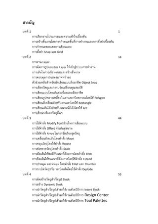 สารบัญ
บทที่ 1                                                                     1
          การเรียกงานโปรแกรมและความเข้าใจเบื้องต้น
          การสร้างชิ้นงานโดยการกาหนดพื้นที่การทางานและการตั้งค่าเบื้องต้น
          การกาหนดขอบเขตการเขียนแบบ
          การตั้งค่า Snap และ Grid
บทที่ 2                                                                     14
          การงาน Layer
          การจัดการรูปแบบของ Layer ให้เข้าสู่ระบบการทางาน
          การเส้นในการเขียนแบบและสร้างชิ้นงาน
          การควบคุมการแสดงภาพหน้าจอ
          ตัวช่วยเหลือสาหรับนักเขียนแบบมืออาชีพ Object Snap
          การเลือกวัตถุและการปรับเปลี่ยนคุณสมบัติ
          การเขียนแบบโดยเส้นต่อเนื่องแบบมืออาชีพ
          การเขียนรูปหลายเหลี่ยมในงานสถาปัตยกรรมโดยใช้ Polygon
          การเขียนสี่เหลี่ยมสาหรับงานเสาโดยใช้ Rectangle
          การเขียนเส้นโค้งสาหรับแนวผนังโค้งโดยใช้ Arc
          การเขียนวงรีและวัตถุอื่นๆ
บทที่ 3                                                                     44
          การใช้คาสั่ง Modify Tool ช่วยในการเขียนแบบ
          การใช้คาสั่ง Offset ทาเส้นคู่ขนาน
          การใช้คาสั่ง Array ในการจัดเรียงชุดวัตถุ
          การเคลื่อนย้ายเส้นโดยคาสั่ง Move
          การหมุนวัตถุโดยใช้คาสั่ง Rotate
          การย่อขยายวัตถุโดยคาสั่ง Scale
          การตัดเส้นให้พอดีกับแนวที่ต้องการโดยคาสั่ง Trim
          การยืดเส้นให้ชนแนวที่ต้องการโดยใช้คาสั่ง Extend
          การปาดมุม และมนมุม โดยคาสั่ง Fillet และ Chamfer
          การระเบิดวัตถุหรือ ระเบิดเส้นโดยใช้คาสั่ง Explode
บทที่ 4                                                                     55
          การจัดสร้างวัตถุสาเร็จรูป Block
          การสร้าง Dynamic Block
          การนาวัตถุสาเร็จรูปเข้ามาใช้งานด้วยวิธีการ Insert Block
          การนาวัตถุสาเร็จรูปเข้ามาใช้งานด้วยวิธีการ Design Center
          การนาวัตถุสาเร็จรูปเข้ามาใช้งานด้วยวิธีการ Tool Palettes
 