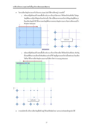 การใช้งานโปรแกรม AutoCAD ขั้นพื้นฐานในการเขียนแบบสถาปัตยกรรม


       ในการเลือกวัตถุจานวนมากในโปรแกรม AutoCAD มีวิธีการเลือกอยู่ 2 แบบดังนี้
           o คลิกเมาส์ปุ่มซ้ายบนที่ว่างของพืนที่การทางาน แล้วลากไปทางขวา ให้เกิดหน้าต่างเส้นทึบ ไปคลุม
                                                 ้
                 วัตถุที่ต้องการเลือกให้อยู่ภายในหน้าต่างนัน วิธีการนี้ต้องลากกรอบหน้าต่างให้คลุมวัตถุที่ต้องการ
                                                           ้
                 จึงจะเลือกวัตถุนั้นได้ ใช้ในการแยกวัตถุที่ต้องการออกจากวัตถุจานวนมาก เรียกการเลือกแบบนี้ว่า
                 Window Selection




             o   คลิกเมาส์ปุ่มซ้ายบนที่ว่างของพืนที่การทางาน แล้วลากไปทางซ้าย ให้เกิดหน้าต่างเส้นประ ทับวัตถุ
                                                ้
                 ทั้งหมดที่ต้องการจะเลือกหรือทับเพียงบางส่วนก็ได้ วัตถุที่ถูกกรอบหน้าต่างนี้พาดผ่านจะโดนเลือก
                 ไปด้วย ใช้ในการเลือกวัตถุจานวนมากๆครั้งเดียว เรียกว่า Crossing Selection




       การยกเลิกคาสั่ง หรือการเลือกวัตถุที่ยังค้างอยู่ ให้กดแป้นพิมพ์ ESC จะสามารถช่วยยกเลิกทุกอย่างได้




                                                       27
 