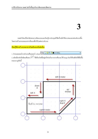 การใช้งานโปรแกรม AutoCAD ขั้นพื้นฐานในการเขียนแบบสถาปัตยกรรม




                                                                                                        3
       บทต่อไปจะเป็นลาดับของการเขียนแบบและเรียนรู้การประยุกต์ใช้เครื่องมือให้เมาะสมและคล่องตัวมากขึ้น
โดยการสร้างกรอบของอาคารขึนมาเพื่อให้ง่ายต่อการทางาน

เรียนรู้วิธีกาสร้างกรอบอาคารด้วยเส้นและเส้นต่อเนือง
                                                 ่

1. กาหนดเลเยอร์การทางานเป็นเลเยอร์ A-Wall

2. คลิกเลือกคาสั่งเขียนเส้นตรง     ใช้เส้นกริดที่มีอยู่แล้วช่วยในการลากเส้นและใช้ Osnap ช่วยให้จับพิกัดได้ดียิ่งขึน
                                                                                                                  ้
ตามแนวรูปดังนี้




                                                       30
 