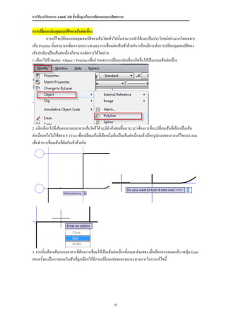 การใช้งานโปรแกรม AutoCAD ขั้นพื้นฐานในการเขียนแบบสถาปัตยกรรม


การเปลี่ยนแปลงคุณสมบัตของเส้นต่อเนื่อง
                          ิ
          การแก้ไขเปลี่ยนแปลงคุณสมบัตของเส้นโดยทั่วไปนั้นสามารถทาได้และเป็นประโยชน์อย่างมากโดยเฉพาะ
                                          ิ
เส้น Polyline นั้นสามารถเพิ่มความหนา (Width) การเชื่อมต่อเส้นเข้าด้วยกัน หรือแม้กระทังการเปลียนคุณสมบัตของ
                                                                                      ่       ่        ิ
เส้นปกติมาเป็นเส้นต่อเนื่องก็สามารถจัดการได้โดยง่าย
1. เลือกไปที่ Modify >Object > Polyline เพื่อกาหนดการเปลี่ยนแปลงที่จะเกิดขึ้นให้เป็นแบบเส้นต่อเนื่อง




2. คลิกเลือกไปทีเส้นตรงกรอบอาคารเส้นใดก็ได้ จะมีคาสั่งย่อยขึนมาระบุว่าต้องการทีจะเปลี่ยนเส้นที่เลือกเป็นเส้น
                ่                                           ้                  ่
ต่อเนื่องหรือไม่ให้ตอบ Y (Yes) เพื่อเปลี่ยนเส้นที่เลือกเริ่มต้นเป็นเส้นต่อเนื่องแล้วเลือกรูปแบบของการแก้ไขแบบ Join
เพื่อทาการเชื่อมเส้นที่ตดกันเข้าด้วยกัน
                        ิ




3. จากนั้นเลือกเส้นกรอบอาคารทีต้องการเชื่อมให้เป็นเส้นต่อเนื่องทั้งหมด ดังแสดง เมื่อเลือกครบหมดแล้ว กดปุ่ม Enter
                              ่
สองครั้งจะเป็นการยอมรับเส้นทีถูกเลือกให้มีการเปลี่ยนแปลงและจบกระบวนการในการแก้ไขนี้
                             ่




                                                        33
 