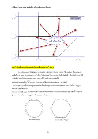 การใช้งานโปรแกรม AutoCAD ขั้นพื้นฐานในการเขียนแบบสถาปัตยกรรม




การใช้รูปสี่เหลี่ยมและรูปหลายเหลี่ยมในการเขียนเสาโครงสร้างอาคาร

         ในการเขียนแบบการขึ้นรูปจากทรงเหลี่ยมต่างๆก็มีประโยชน์อย่างมากต่อการใช้งานเชิงสถาปัตยกรรมเช่น
การขึ้นโครงสร้างเสา การกาหนดกรอบพื้นที่ การใส่สัญลักษณ์ประกอบแบบ เป็นต้น ดังนั้นจึงจาเป็นอย่างยิ่งในการใช้
งานคาสั่งต่างๆให้ถูกต้องเพื่อลดระยะเวลาและการใช้งานอย่างเหมาะสมต่อไป
การเขียนรูปหลายเหลี่ยม        Polygon มีรูปแบบหรือวิธีการเขียนที่แตกต่างกัน 3 อย่างดังนี้

1. Inscribed Polygon เป็นการเขียนรูปหลายเหลี่ยมด้านเท่าทีอยู่ภายนอกวงกลม กล่าวคือความยาวรัศมีของ Polygon
                                                         ่
เท่ากับความยาวรัศมีวงกลม
2. Circumscribed Polygon เป็นการเขียนรูปหลายเหลี่ยมด้านเท่าครอบวงกลม กล่าวคือความยาวของเส้นตั้งฉากจากจุด

ศูนย์กลางถึงด้านใดๆของ Polygon เท่ากับความยาวรัศมีวงกลม




                                                     34
 