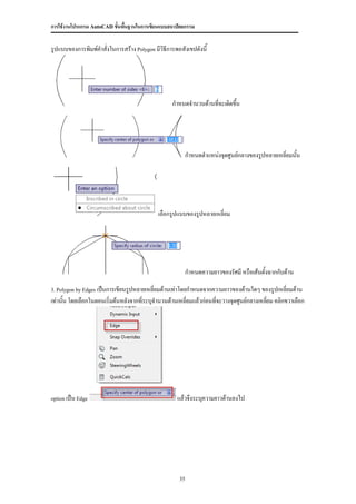 การใช้งานโปรแกรม AutoCAD ขั้นพื้นฐานในการเขียนแบบสถาปัตยกรรม


รูปแบบของการพิมพ์คาสั่งในการสร้าง Polygon มีวิธีการพอสังเขปดังนี้




                                                   กาหนดจานวนด้านที่จะเดิดขึน
                                                                            ้




                                                           กาหนดตาแหน่งจุดศูนย์กลางของรูปหลายเหลี่ยมนั้น




                                             เลือกรูปแบบของรูปหลายเหลี่ยม




                                                           กาหนดความยาวของรัศมี หรือเส้นตั้งฉากกับด้าน

3. Polygon by Edges เป็นการเขียนรูปหลายเหลี่ยมด้านเท่าโดยกาหนดจากความยาวของด้านใดๆ ของรูปเหลี่ยมด้าน

เท่านั้น โดยเลือกในตอนเริ่มต้นหลังจากที่ระบุจานวนด้านเหลี่ยมแล้วก่อนที่จะวางจุดศูนย์กลางเหลียม คลิกขวาเลือก
                                                                                            ่




option เป็น Edge                                     แล้วจึงระบุความยาวด้านลงไป




                                                      35
 