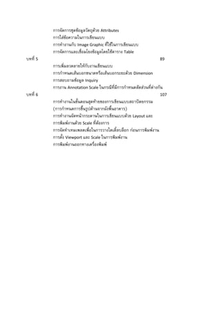 การจัดการชุดข้อมูลวัตถุด้วย Attributes
          การใส่ข้อความในการเขียนแบบ
          การทางานกับ Image Graphic ที่ใช้ในการเขียนแบบ
          การจัดการและเชื่อมโยงข้อมูลโดยใช้ตาราง Table
บทที่ 5                                                              89
          การเพิ่มลวดลายให้กับงานเขียนแบบ
          การกาหนดเส้นบอกขนาดหรือเส้นบอกระยะด้วย Dimension
          การสอบถามข้อมูล Inquiry
          การงาน Annotation Scale ในกรณีที่มีการกาหนดสัดส่วนที่ต่างกัน
บทที่ 6                                                              107
          การทางานในขั้นตอนสุดท้ายของการเขียนแบบสถาปัตยกรรม
          (การกาหนดการขึ้นรูปด้านจากผังพื้นอาคาร)
          การทางานจัดหน้ากระดาษในการเขียนแบบด้วย Layout และ
          การพิมพ์งานด้วย Scale ที่ต้องการ
          การจัดทาเทมเพลตเพื่อในการวางไตเติ้ลบล็อก ก่อนการพิมพ์งาน
          การตั้ง Viewport และ Scale ในการพิมพ์งาน
          การพิมพ์งานออกทางเครื่องพิมพ์
 