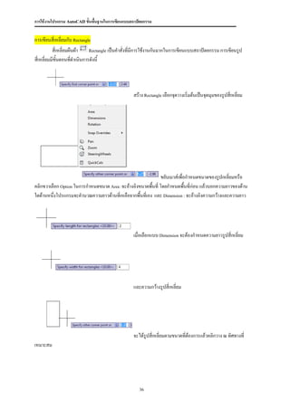 การใช้งานโปรแกรม AutoCAD ขั้นพื้นฐานในการเขียนแบบสถาปัตยกรรม


การเขียนสี่เหลี่ยมกับ Rectangle
           สี่เหลี่ยมผืนผ้า   Rectangle เป็นคาสั่งที่มีการใช้งานกันมากในการเขียนแบบสถาปัตยกรรม การเขียนรูป

สี่เหลี่ยมมีขั้นตอนทีดาเนินการดังนี้
                       ่




                                                  สร้าง Rectangle เลือกจุดวางเริ่มต้นเป็นจุดมุมของรูปสี่เหลี่ยม




                                                              ขยับเมาส์เพื่อกาหนดขนาดของรูปเหลี่ยมหรือ
คลิกขวาเลือก Option ในการกาหนดขนาด Area :จะอ้างอิงขนาดพืนที่ โดยกาหนดพื้นที่ก่อน แล้วบอกความยาวของด้าน
                                                         ้
ใดด้านหนึ่งโปรแกรมจะคานวณความยาวด้านที่เหลือจากพื้นที่เอง และ Dimension : จะอ้างอิงความกว้างและความยาว




                                                  เมื่อเลือกแบบ Dimension จะต้องกาหนดความยาวรูปสี่เหลี่ยม




                                                  และความกว้างรูปสี่เหลี่ยม




                                                  จะได้รูปสี่เหลี่ยมตามขนาดทีต้องการแล้วคลิกวาง ณ ทิศทางที่
                                                                             ่
เหมาะสม




                                                     36
 