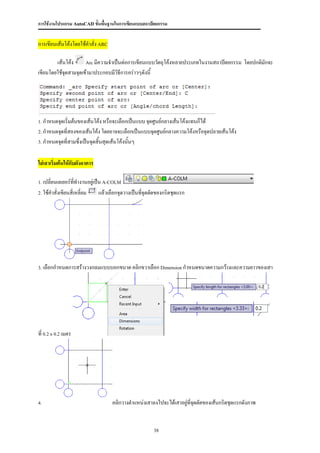 การใช้งานโปรแกรม AutoCAD ขั้นพื้นฐานในการเขียนแบบสถาปัตยกรรม


การเขียนเส้นโค้งโดยใช้คาสั่ง ARC

        เส้นโค้ง     Arc มีความจาเป็นต่อการเขียนแบบวัตถุโค้งหลายประเภทในงานสถาปัตยกรรม โดยปกติมักจะ

เขียนโดยใช้จดสามจุดเข้ามาประกอบมีวิธีการคร่าวๆดังนี้
            ุ




1. กาหนดจุดเริ่มต้นของเส้นโค้ง หรือจะเลือกเป็นแบบ จุดศูนย์กลางเส้นโค้งแทนก็ได้

2. กาหนดจุดที่สองของเส้นโค้ง โดยอาจจะเลือกเป็นแบบจุดศูนย์กลางความโค้งหรือจุดปลายเส้นโค้ง

3. กาหนดจุดที่สามซึ่งเป็นจุดสิ้นสุดเส้นโค้งนั้นๆ



ใส่เสาเริ่มต้นให้กับผังอาคาร

1. เปลี่ยนเลเยอร์ททางานอยู่เป็น A-COLM
                  ี่
2. ใช้คาสั่งเขียนสี่เหลี่ยม    แล้วเลือกจุดวางเป็นทีจุดตัดของกริดชุดแรก
                                                    ่




3. เลือกกาหนดการสร้างวงกลมแบบบอกขนาด คลิกขวาเลือก Dimension กาหนดขนาดความกว้างและความยาวของเสา




ที่ 0.2 x 0.2 เมตร




4.                                   คลิกวางตาแหน่งเสาลงไปจะได้เสาอยู่ที่จดตัดของเส้นกริดชุดแรกดังภาพ
                                                                          ุ


                                                        38
 