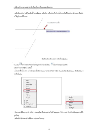 การใช้งานโปรแกรม AutoCAD ขั้นพื้นฐานในการเขียนแบบสถาปัตยกรรม


3. คลิกเลือกเส้นส่วนที่โดนตัดทิ้งในกรณีของการตัดส่วน หรือคลิกเส้นส่วนที่ต้องการยืดไปชนในกรณีของการยืดเส้น

จะได้รปแบบที่ต้องการ
      ู




                                              เส้นโดนตัด แล้วจุงออกจากคาสั่งกดปุ่ม Esc

Chamfer        เป็นลักษณะของการปาดมุมแบบตรง และ Fillet เป็นการมนมุมแบบโค้ง
รูปแบบของการใช้คาสั่งมีดังนี้
1. เลือกคาสั่งที่ต้องการ แล้วคลิกขวาเพื่อเลือก Option ในการแก้ไข หากเป็น Chamfer ก็จะเป็น Distance ถ้าเป็น Fillet ก็

จะเป็น Radius




2.กาหนดค่าทีต้องการใช้หากเป็น Chamfer ก็จะเป็นความยาวด้านที่วัดจากมุม ถ้าเป็น Fillet
            ่                                                                            ก็จะเป็นรัศมีของความโค้ง
มุมนั้นๆ
3. คลิกไปยังด้านสองด้านที่ต้องการ ปาดหรือมนมุม




                                                         41
 