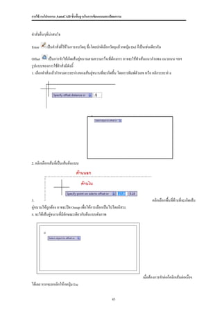 การใช้งานโปรแกรม AutoCAD ขั้นพื้นฐานในการเขียนแบบสถาปัตยกรรม



คาสั่งอื่นๆที่น่าสนใจ

Erase      เป็นคาสั่งที่ใช้ในการลบวัตถุ ซึ่งโดยปกติเลือกวัตถุแล้วกดปุม Del ก็เป็นเช่นเดียวกัน
                                                                     ่

Offset       เป็นการทาให้เกิดเส้นคูขนานตามความกว้างที่ต้องการ อาจจะใช้ทาเส้นแนวกาแพง แนวถนน ฯลฯ
                                   ่
รูปแบบของการใช้คาสั่งมีดังนี้
1. เลือกคาสั่งแล้วกาหนดระยะห่างของเส้นคูขนานที่จะเกิดขึ้น โดยการพิมพ์ตัวเลข หรือ คลิกระยะห่าง
                                         ่




2. คลิกเลือกเส้นทีเป็นเส้นต้นแบบ
                  ่




3.                                                                                    คลิกเลือกพื้นที่ด้านที่จะเกิดเส้น
คู่ขนานให้ถูกต้อง อาจจะปิด Osnap เพื่อให้การเลือกเป็นไปโดยอิสระ
4. จะได้เส้นคูขนานที่มีลักษณะเดียวกับต้นแบบดังภาพ
              ่




                                                                                เมื่อต้องการทาต่อก็คลิกเส้นต่อเนื่อง
ได้เลย หากจะยกเลิกให้กดปุ่ม Esc

                                                         43
 