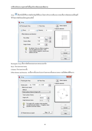 การใช้งานโปรแกรม AutoCAD ขั้นพื้นฐานในการเขียนแบบสถาปัตยกรรม



Array     เป็นคาสั่งทีใช้ในการจัดเรียงวัตถุให้เป็นแถวโดยการสาเนาจากต้นแบบ อาจจะเป็นการคัดลอดแบบเป็นชุดก็
                      ่
ได้ โดยการจัดเรียงจะมีสองรูปแบบดังนี้




Rectangular Array เป็นการจัดเรียงแบบแถวแนวตามระบบกริด

Rows จานวนแถวแนวนอน
Columns: จานวนแถวแนวตั้ง

Offset distance and direction : จะเป็นการตั้งระยะห่างระหว่างแถวแนวตั้งและแนวนอน รวมถึงทิศทางที่ต้องการ:




                                                     44
 