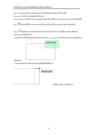 การใช้งานโปรแกรม AutoCAD ขั้นพื้นฐานในการเขียนแบบสถาปัตยกรรม


Polar Array เป็นการจัดเรียงแถวของวัตถุแบบแนวรัศมีโดยอ้างอิงจุดศูนย์กลางที่กาหนดขึ้น

Center point: จะเป็น ตาแหน่งจุดศูนย์กลางที่กาหนด

Method and Value จะเป็นวิธีการการกาหนดและค่ากฏเกณฑ์ต่างๆที่ใช้ในการคานวณรูปแบบของการจัดเรียงที่เกิดขึ้น


Scale      เป็นคาสั่งที่ใช้ในการย่อ-ขยาย วัตถุ ซึ่งจะกล่าวถึงอีกครั้งนึงในบทของการจัดการวัตถุสาเร็จรูป


Stretch       เป็นคาสั่งของการยืดหดเส้นหรือวัตถุบางส่วน มีประโยชน์มากในกรณ๊ที่มีการปรับขนาดเล็กน้อย
รูปแบบของการใช้คาสั่งมีดังนี้
1. เลือกคาสั่ง โดยที่ยังไม่ต้องเลือกวัตถุแล้วใช้การเลือกแบบ Crossing Selection เข้าช่วย คลุมเฉพาะส่วนด้านที่ต้องการ




จะยืดหรือหด
2. กาหนดจุดอ้างอิงในการยืดหดแล้วขยับเมาส์เพื่อยืดพื้นที่ทต้องการ
                                                         ี่




                                                                 เมื่อได้ระยะทีเ่ หมาะสมให้คลิกวาง




                                                         45
 