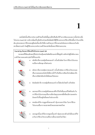 การใช้งานโปรแกรม AutoCAD ขั้นพื้นฐานในการเขียนแบบสถาปัตยกรรม




                                                                                                       1
          บทเริมต้นนีจะเป็นการทาความเข้าใจเครื่องมือพื้นฐานที่จาเป็นต้องใช้ ในการเขียนแบบและการตั้งค่าต่างๆซึ่ง
               ่     ้
โปรแกรม AutoCAD จะมีการเพิ่มเครื่องมือเข้ามาช่วยเหลือเพิ่มเติมให้ผใช้งานสามารถใช้งานได้งายขึ้นกว่าในเวอร์ชั่น
                                                                    ู้                    ่
เดิม รูปแบบของการใช้งานของคูมือเล่มนี้จะเน้นไปทีความเข้าของการใช้งานตามลาดับของการเขียนแบบในเชิง
                              ่                  ่
สถาปัตยกรรมจริง โดยผูใช้งานสามารถทาความเข้าใจตามลาดับขันตอนได้อย่างเหมาะสม
                       ้                                    ้

 Tool &Tip นิยามการใช้เมาส์ในโปรแกรม AutoCAD
        หลายคนทีใช้คอมพิวเตอร์เป็นประจาคงคุ้นเคยกับศัพท์นิยามเหล่านี้ดีอยู่แล้ว แต่สาหรับผู้เริ่มต้นเราลอง
                ่
 มาเข้าใจความหมายต่างๆต่อไปนีกันนะครับ
                              ้
                        คลิกซ้าย คือการกดปุ่มซ้ายของเมาส์ 1 ครั้งแล้วปล่อย ในการใช้งานโปรแกรม
                           จะเป็นการเลือกจุด หรือตาแหน่ง

                             คลิกขวา คือการกดปุ่มขวาของเมาส์ 1 ครั้งแล้วปล่อย การใช้งานโปรแกรมจะ
                              เป็นการตอบตกลงกับคาสั่งที่มีการสั่งไว้ หรือเป็นการเปิดหน้าต่างพิเศษ หรือ
                              เป็นการเปิดตัวเลือกคาสั่งที่ย่อยลงไปออกมา

                             ดับเบิลคลิก คือ การกดปุ่มซ้ายของเมาส์ 2 ครั้งติดๆกันโดยเร็ว แล้วปล่อย


                             แดรกเมาส์ คือ การกดปุ่มซ้ายของเมาส์ค้างไว้แล้วเลื่อนเมาส์ไปพร้อมกัน ใน
                              การใช้งานโปรแกรมจะเป็นการเลือกวัตถุแบบหลายชิ้นซึ่งจะมีความแตกต่าง
                              กันออกไป ขึ้นอยู่กับขั้นตอนในช่วงเวลานั้น

                             สกอล์เมาส์ คือ การถูลูกกลิ้งของเมาส์ 3 ปุ่ม ตรงกลางไปมา ในการใช้งาน
                              โปรแกรมเป็นการ ขยายภาพหน้าจอและลดภาพหน้าจอ


                             แดรกลูกกลิ้งเมาส์ คือการกดลูกกลิ้งเมาส์ 3 ปุ่มตรงกลางค้างแล้วเลือนเมาส์ไป
                                                                                              ่
                              มาในการใช้งานโปรแกรมเป็นการเลื่อนภาพหน้าจอไปมา




                                                        1
 