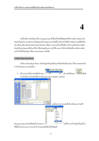 การใช้งานโปรแกรม AutoCAD ขั้นพื้นฐานในการเขียนแบบสถาปัตยกรรม




                                                                                                         4
           บทนีจะเป็นการเรียนรู้และใช้งาน Design Center ซึ่งเป็นเครื่องมือที่มีคุณสมบัติในการจัดการ Block หรือ
                ้
วัตถุสาเร็จรูปต่างๆ และยังสามารถดึงคุณสมบัติ ของรูปแบบจากไฟล์อื่นๆเข้ามาในไฟล์ที่เรากาลังทางานอยู่ได้อีกด้วย
เช่น ชนิดของเส้น ชนิดของเลเยอร์ รูปแบบตัวอักษร เป็นต้น นอกจากนั้นบทนี้ยังเป็นการทาความเข้าใจกับการจัดทา
วัตถุสาเร็จรูป (Block) เพื่อนามาใช้งานได้อย่างถูกต้องและรวดเร็วขึ้น และการใส่ตัวหนังสือยังชิ้นงานที่ทาการเขียน
แบบไว้ อีกทั้งยังเรียนรู้การใช้งาน Tool Palettes ในขั้นต้น


การจัดทาวัตถุสาเร็จรูป (Block)

         เริ่มต้นการสร้าง Block ด้วยการ จัดทาวัตถุสาเร็จรูปเสียก่อนแล้วจึงจัดเก็บเป็น Block ให้ทาการทดสอบด้วย
การสร้าง Block ของ ประตู ขึนมา
                             ้

        สร้าง File ใหม่ขนมาโดยใช้คาสั่ง New
                         ึ้                                                    หรือ คลิกที่ไอคอน             เพื่อทา
         การสร้างชิ้นงานใหม่โดยให้ทาการเลือกรูปแบบจาก เทมเพลต            acad.dwt




                                                              จากนั้นทาการตรวจสอบพื้นที่การเขียนแบบ โดยใช้




Drawing Limits อย่างเช่นที่เคยตั้งค่าในบทแรกๆ                                  โดยที่ในการสร้างวัตถุสาเร็จรูปนี้ จะ
ใช้พื้นที่ ขนาดกระดาษ 12x9 เมตร ซึ่ง ในเทมเพลตทีเ่ ลือกตั้งให้อยู่แล้ว

                                                         55
 