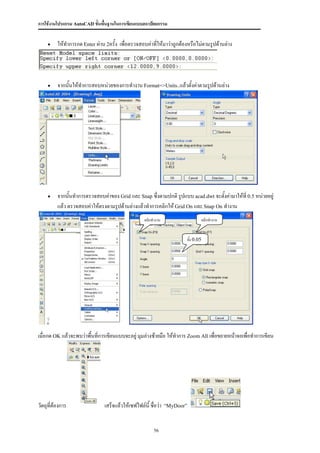 การใช้งานโปรแกรม AutoCAD ขั้นพื้นฐานในการเขียนแบบสถาปัตยกรรม


         ให้ทาการกด Enter ผ่าน 2ครั้ง เพื่อตรวจสอบค่าทีให้มาว่าถูกต้องหรือไม่ตามรูปด้านล่าง
                                                        ่




         จากนั้นให้ทาการสอบหน่วยของการทางาน Format=>Units..แล้วตั้งค่าตามรูปด้านล่าง




         จากนั้นทาการตรวจสอบค่าของ Grid และ Snap ซึ่งตามปกติ รูปแบบ acad.dwt จะตังค่ามาให้ที่ 0.5 หน่วยอยู่
                                                                                  ้
          แล้ว ตรวจสอบค่าให้ตรงตามรูปด้านล่างแล้วทาการคลิกให้ Grid On และ Snap On ทางาน
                                                     คลิกทางาน                  คลิกทางาน


                                                                        ตั้ง 0.05




เมื่อกด OK แล้วจะพบว่าพื้นที่การเขียนแบบจะอยู่ มุมล่างซ้ายมือ ให้ทาการ Zoom All เพื่อขยายหน้าจอเพื่อทาการเขียน




วัตถุที่ต้องการ                 เสร็จแล้วให้เซฟไฟล์นี้ ชื่อว่า   “MyDoor”



                                                          56
 