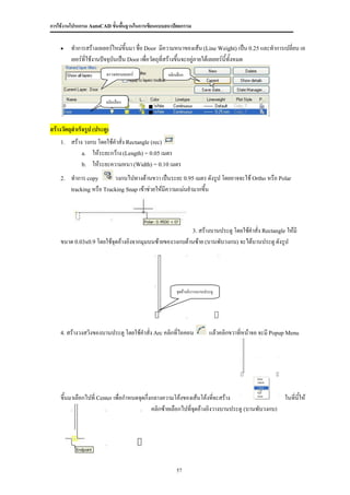 การใช้งานโปรแกรม AutoCAD ขั้นพื้นฐานในการเขียนแบบสถาปัตยกรรม


        ทาการสร้างเลเยอร์ใหม่ขึ้นมา ชื่อ Door มีความหนาของเส้น (Line Weight) เป็น 0.25 และทาการเปลี่ยน เล
         เยอร์ที่ใช้งานปัจจุบันเป็น Door เพื่อวัตถุที่สร้างขึ้นจะอยู่ภายใต้เลเยอร์นี้ทั้งหมด
                          ตรวจสอบเลเยอร์          คลิกเลือก



                         คลิกเลือก



สร้างวัตถุสาเร็จรูป (ประตู)
    1.   สร้าง วงกบ โดยใช้คาสั่ง Rectangle (rec)
              a. ให้ระยะกว้าง (Length) = 0.05 เมตร
              b. ให้ระยะความหนา (Width) = 0.10 เมตร

    2.   ทาการ copy        วงกบไปทางด้านขวา เป็นระยะ 0.95 เมตร ดังรูป โดยอาจจะใช้ Ortho หรือ Polar
         tracking หรือ Tracking Snap เข้าช่วยให้มีความแม่นยามากขึ้น




                                                                3. สร้างบานประตู โดยใช้คาสั่ง Rectangle ให้มี
    ขนาด 0.03x0.9 โดยใช้จุดอ้างอิงจากมุมบนซ้ายของวงกบด้านซ้าย (บานพับวงกบ) จะได้บานประตู ดังรูป




                                                       จุดอ้างอิงวางบานประตู




    4. สร้างวงสวิงของบานประตู โดยใช้คาสั่ง Arc คลิกที่ไอคอน              แล้วคลิกขวาที่หน้าจอ จะมี Popup Menu




    ขึ้นมาเลือกไปที่ Center เพื่อกาหนดจุดกึ่งกลางความโค้งของเส้นโค้งทีจะสร้าง
                                                                        ่                        ในที่นให้
                                                                                                       ี้
                                             คลิกซ้ายเลือกไปที่จดอ้างอิงวางบานประตู (บานพับวงกบ)
                                                                ุ




                                                      57
 